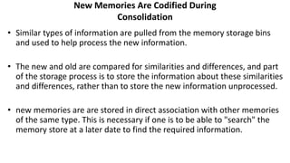 New Memories Are Codified During
Consolidation
• Similar types of information are pulled from the memory storage bins
and used to help process the new information.
• The new and old are compared for similarities and differences, and part
of the storage process is to store the information about these similarities
and differences, rather than to store the new information unprocessed.
• new memories are are stored in direct association with other memories
of the same type. This is necessary if one is to be able to "search" the
memory store at a later date to find the required information.
 