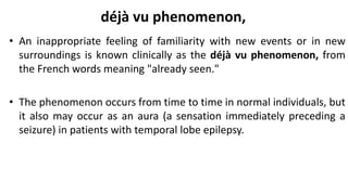 déjà vu phenomenon,
• An inappropriate feeling of familiarity with new events or in new
surroundings is known clinically as the déjà vu phenomenon, from
the French words meaning "already seen."
• The phenomenon occurs from time to time in normal individuals, but
it also may occur as an aura (a sensation immediately preceding a
seizure) in patients with temporal lobe epilepsy.
 