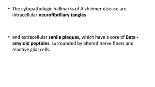 • The cytopathologic hallmarks of Alzheimer disease are
intracellular neurofibrillary tangles
• and extracellular senile plaques, which have a core of Beta -
amyloid peptides surrounded by altered nerve fibers and
reactive glial cells.
 