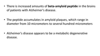 • There is increased amounts of beta-amyloid peptide in the brains
of patients with Alzheimer's disease.
• The peptide accumulates in amyloid plaques, which range in
diameter from 10 micrometers to several hundred micrometers
• Alzheimer's disease appears to be a metabolic degenerative
disease.
 