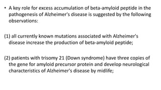 • A key role for excess accumulation of beta-amyloid peptide in the
pathogenesis of Alzheimer's disease is suggested by the following
observations:
(1) all currently known mutations associated with Alzheimer's
disease increase the production of beta-amyloid peptide;
(2) patients with trisomy 21 (Down syndrome) have three copies of
the gene for amyloid precursor protein and develop neurological
characteristics of Alzheimer's disease by midlife;
 