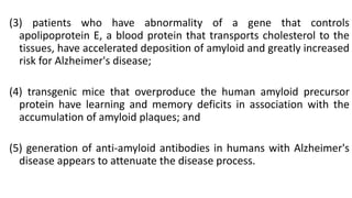 (3) patients who have abnormality of a gene that controls
apolipoprotein E, a blood protein that transports cholesterol to the
tissues, have accelerated deposition of amyloid and greatly increased
risk for Alzheimer's disease;
(4) transgenic mice that overproduce the human amyloid precursor
protein have learning and memory deficits in association with the
accumulation of amyloid plaques; and
(5) generation of anti-amyloid antibodies in humans with Alzheimer's
disease appears to attenuate the disease process.
 