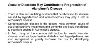 Vascular Disorders May Contribute to Progression of
Alzheimer's Disease
• There is also accumulating evidence that cerebrovascular disease
caused by hypertension and atherosclerosis may play a role in
Alzheimer's disease.
• Cerebrovascular disease is the second most common cause of
acquired cognitive impairment and dementia and likely contributes
to cognitive decline in Alzheimer's disease.
• In fact, many of the common risk factors for cerebrovascular
disease, such as hypertension, diabetes, and hyperlipidemia, are
also recognized to greatly increase the risk for developing
Alzheimer's disease.
 