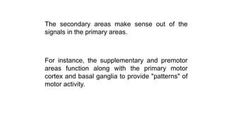 The secondary areas make sense out of the
signals in the primary areas.
For instance, the supplementary and premotor
areas function along with the primary motor
cortex and basal ganglia to provide "patterns" of
motor activity.
 