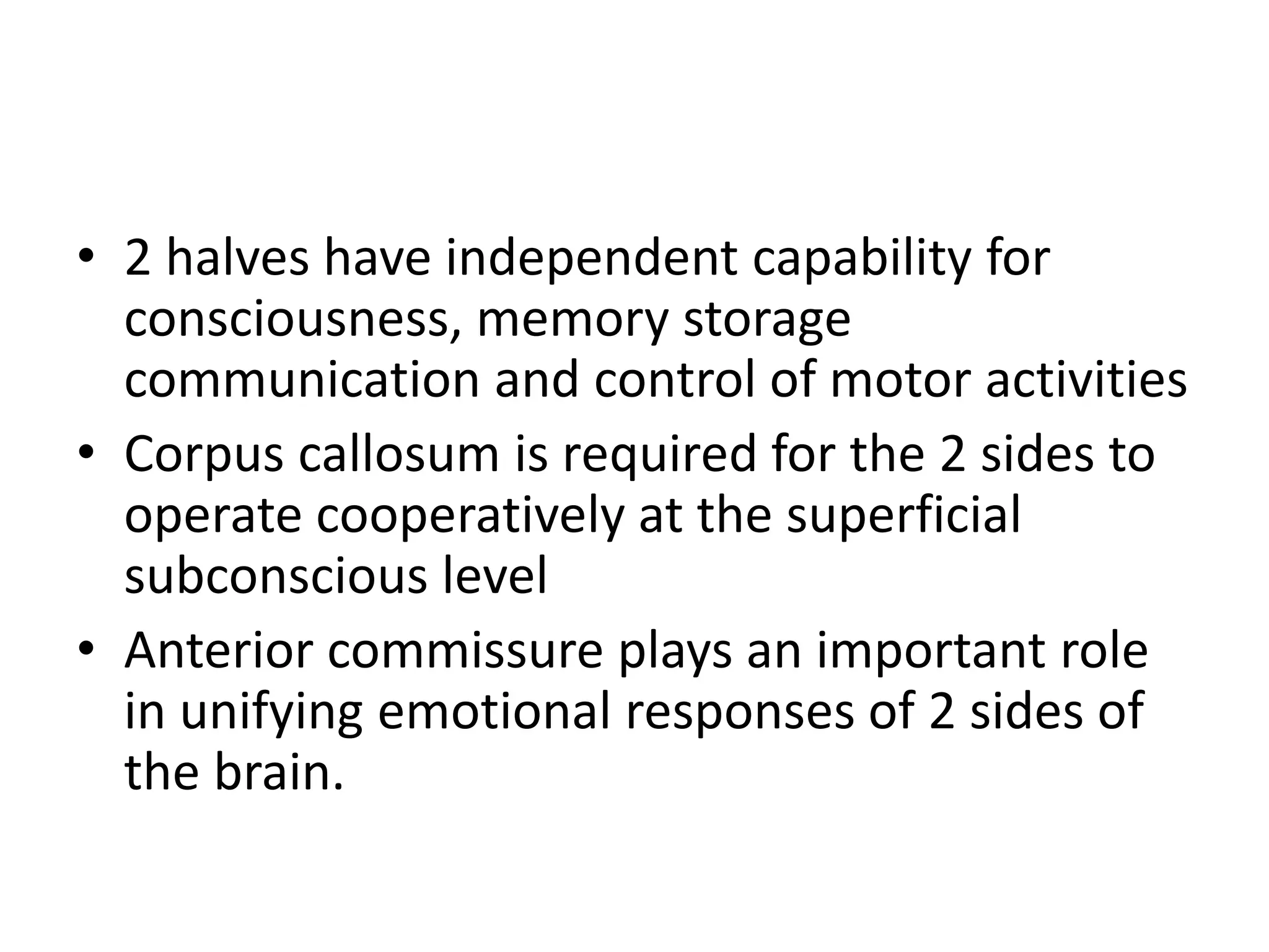 • 2 halves have independent capability for
consciousness, memory storage
communication and control of motor activities
• Corpus callosum is required for the 2 sides to
operate cooperatively at the superficial
subconscious level
• Anterior commissure plays an important role
in unifying emotional responses of 2 sides of
the brain.
 