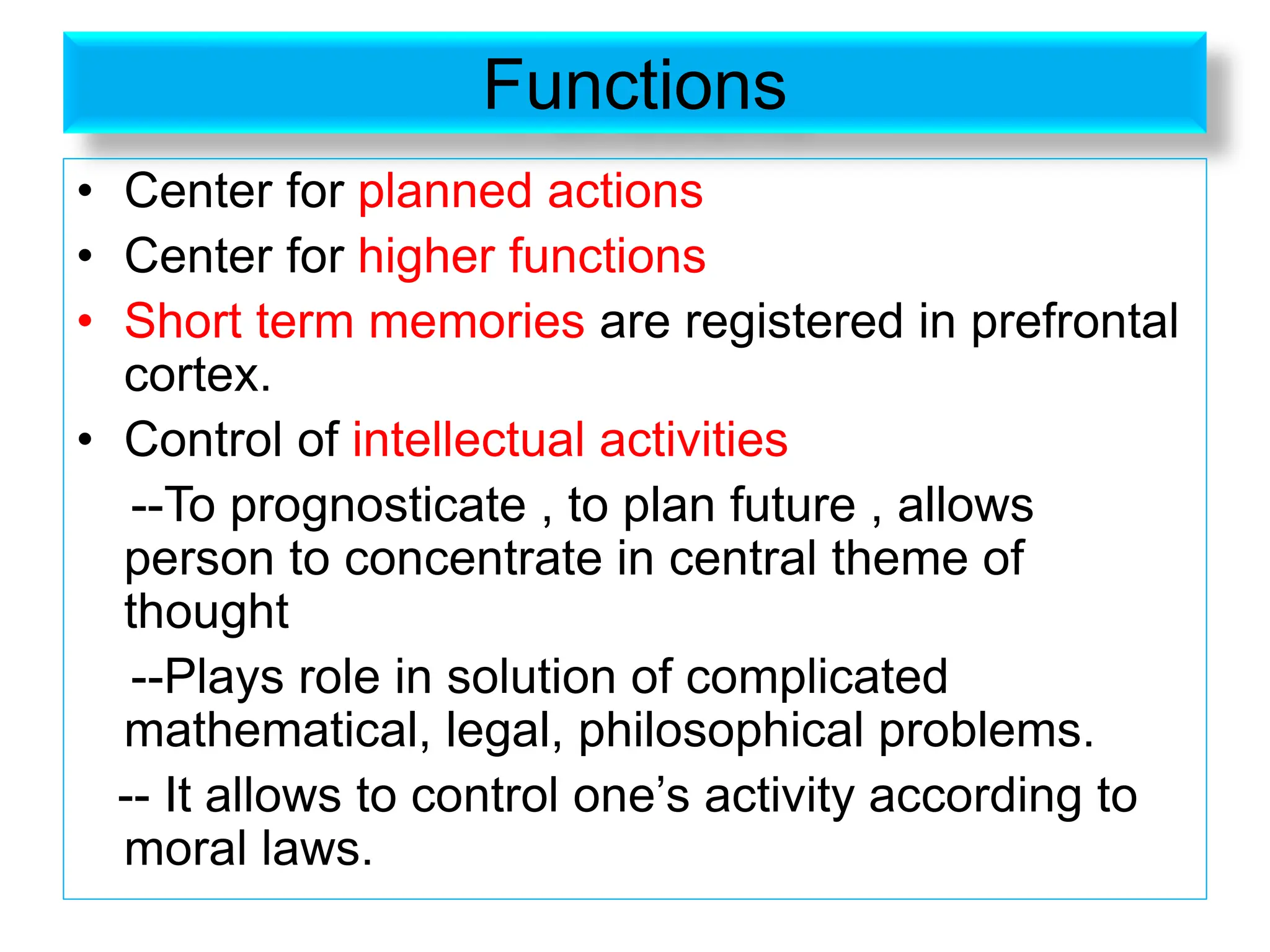 Functions
• Center for planned actions
• Center for higher functions
• Short term memories are registered in prefrontal
cortex.
• Control of intellectual activities
--To prognosticate , to plan future , allows
person to concentrate in central theme of
thought
--Plays role in solution of complicated
mathematical, legal, philosophical problems.
-- It allows to control one’s activity according to
moral laws.
 