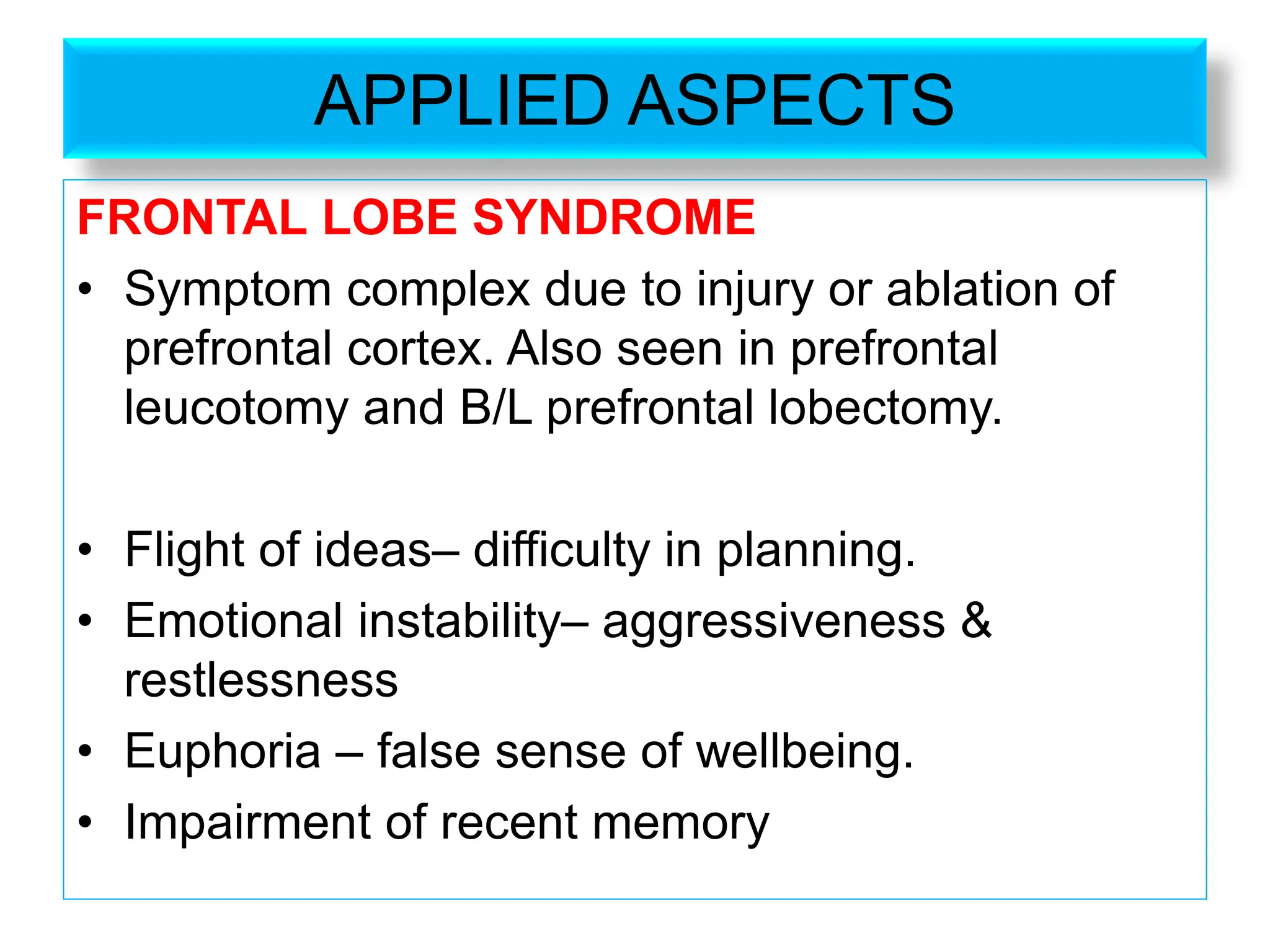 APPLIED ASPECTS
FRONTAL LOBE SYNDROME
• Symptom complex due to injury or ablation of
prefrontal cortex. Also seen in prefrontal
leucotomy and B/L prefrontal lobectomy.
• Flight of ideas– difficulty in planning.
• Emotional instability– aggressiveness &
restlessness
• Euphoria – false sense of wellbeing.
• Impairment of recent memory
 