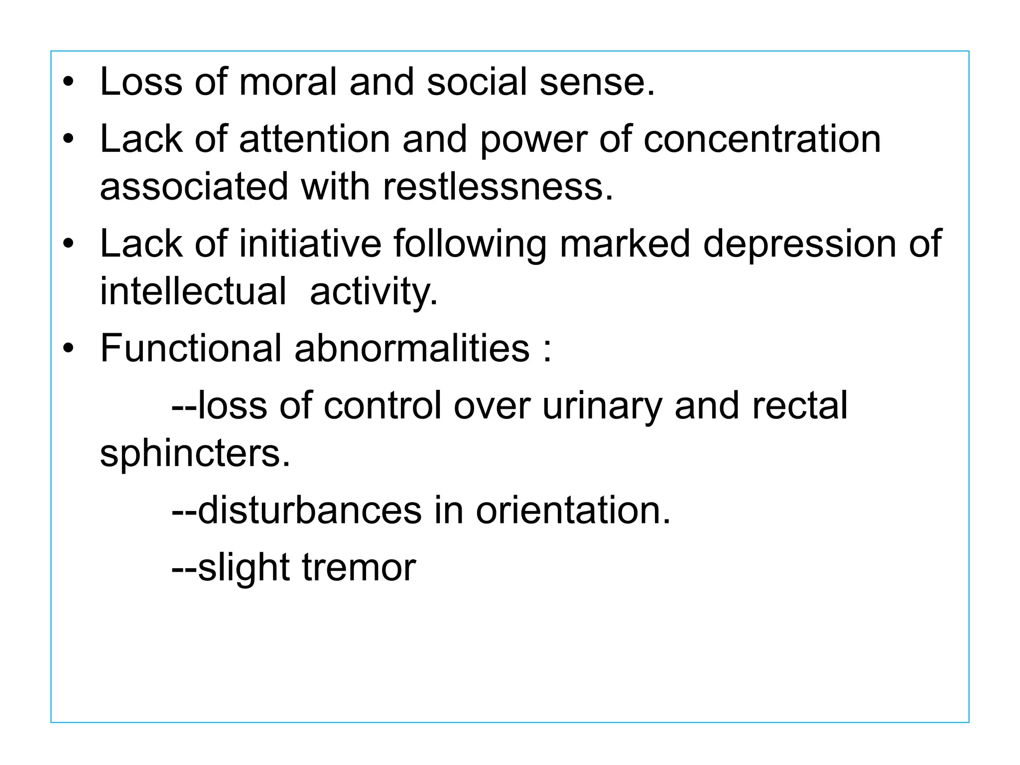 • Loss of moral and social sense.
• Lack of attention and power of concentration
associated with restlessness.
• Lack of initiative following marked depression of
intellectual activity.
• Functional abnormalities :
--loss of control over urinary and rectal
sphincters.
--disturbances in orientation.
--slight tremor
 