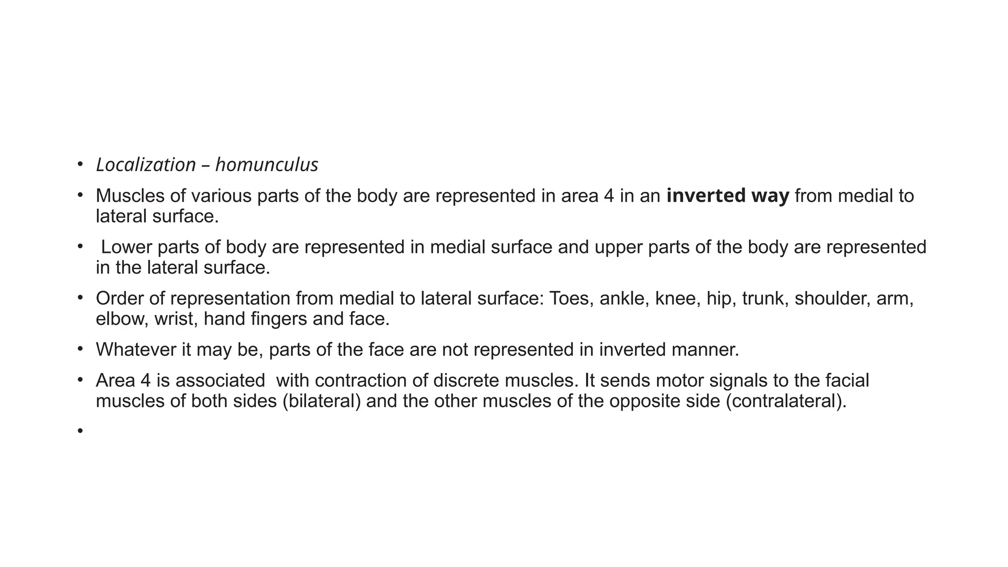 • Localization – homunculus
• Muscles of various parts of the body are represented in area 4 in an inverted way from medial to
lateral surface.
• Lower parts of body are represented in medial surface and upper parts of the body are represented
in the lateral surface.
• Order of representation from medial to lateral surface: Toes, ankle, knee, hip, trunk, shoulder, arm,
elbow, wrist, hand fingers and face.
• Whatever it may be, parts of the face are not represented in inverted manner.
• Area 4 is associated with contraction of discrete muscles. It sends motor signals to the facial
muscles of both sides (bilateral) and the other muscles of the opposite side (contralateral).
•
 