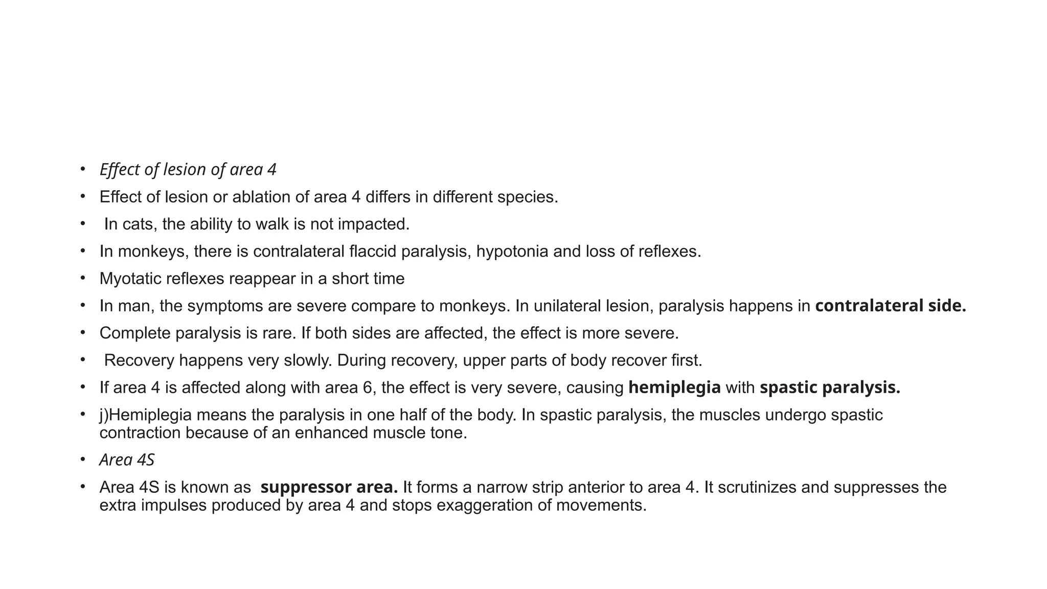 • Effect of lesion of area 4
• Effect of lesion or ablation of area 4 differs in different species.
• In cats, the ability to walk is not impacted.
• In monkeys, there is contralateral flaccid paralysis, hypotonia and loss of reflexes.
• Myotatic reflexes reappear in a short time
• In man, the symptoms are severe compare to monkeys. In unilateral lesion, paralysis happens in contralateral side.
• Complete paralysis is rare. If both sides are affected, the effect is more severe.
• Recovery happens very slowly. During recovery, upper parts of body recover first.
• If area 4 is affected along with area 6, the effect is very severe, causing hemiplegia with spastic paralysis.
• j)Hemiplegia means the paralysis in one half of the body. In spastic paralysis, the muscles undergo spastic
contraction because of an enhanced muscle tone.
• Area 4S
• Area 4S is known as suppressor area. It forms a narrow strip anterior to area 4. It scrutinizes and suppresses the
extra impulses produced by area 4 and stops exaggeration of movements.
 