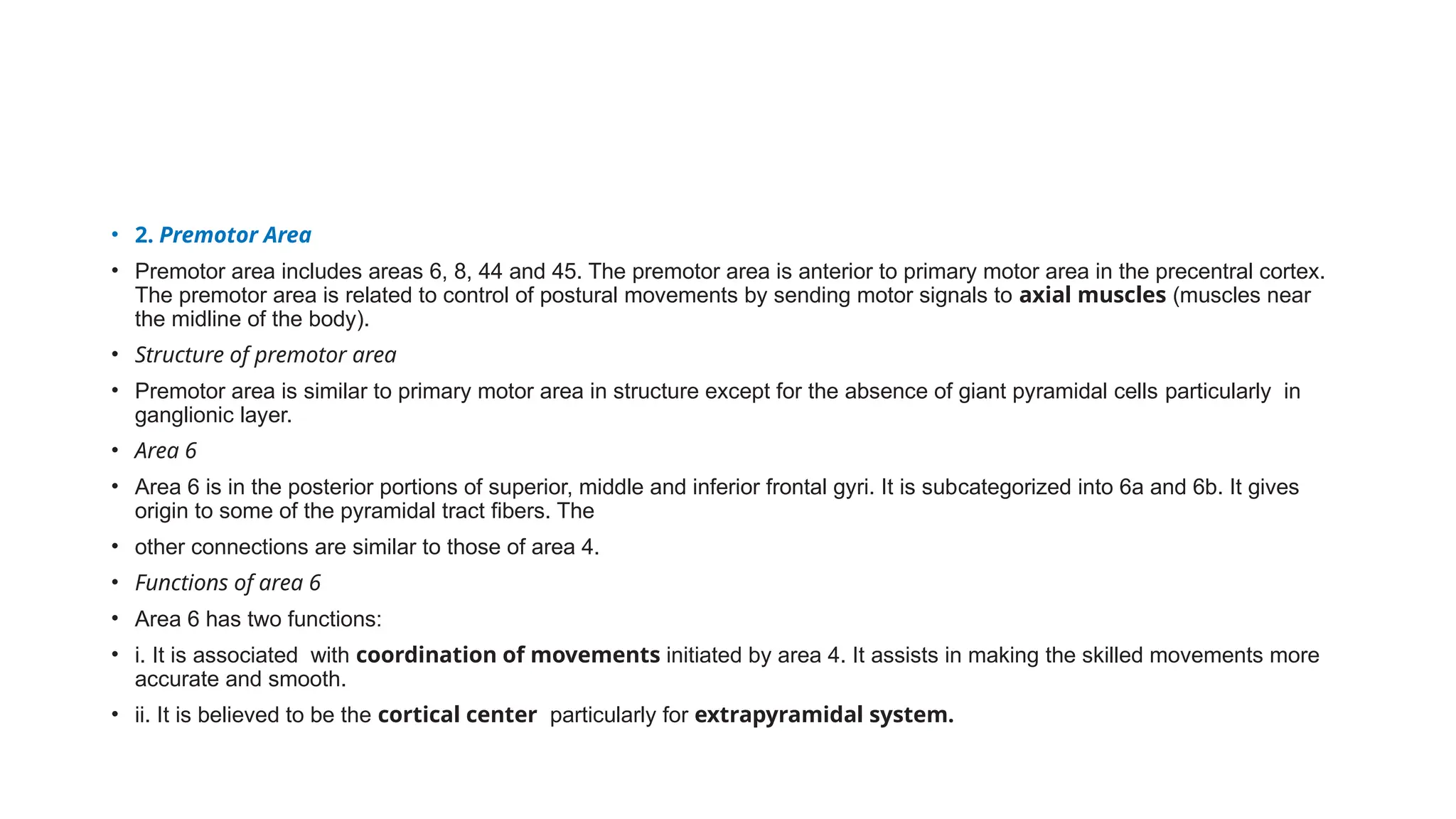 • 2. Premotor Area
• Premotor area includes areas 6, 8, 44 and 45. The premotor area is anterior to primary motor area in the precentral cortex.
The premotor area is related to control of postural movements by sending motor signals to axial muscles (muscles near
the midline of the body).
• Structure of premotor area
• Premotor area is similar to primary motor area in structure except for the absence of giant pyramidal cells particularly in
ganglionic layer.
• Area 6
• Area 6 is in the posterior portions of superior, middle and inferior frontal gyri. It is subcategorized into 6a and 6b. It gives
origin to some of the pyramidal tract fibers. The
• other connections are similar to those of area 4.
• Functions of area 6
• Area 6 has two functions:
• i. It is associated with coordination of movements initiated by area 4. It assists in making the skilled movements more
accurate and smooth.
• ii. It is believed to be the cortical center particularly for extrapyramidal system.
 