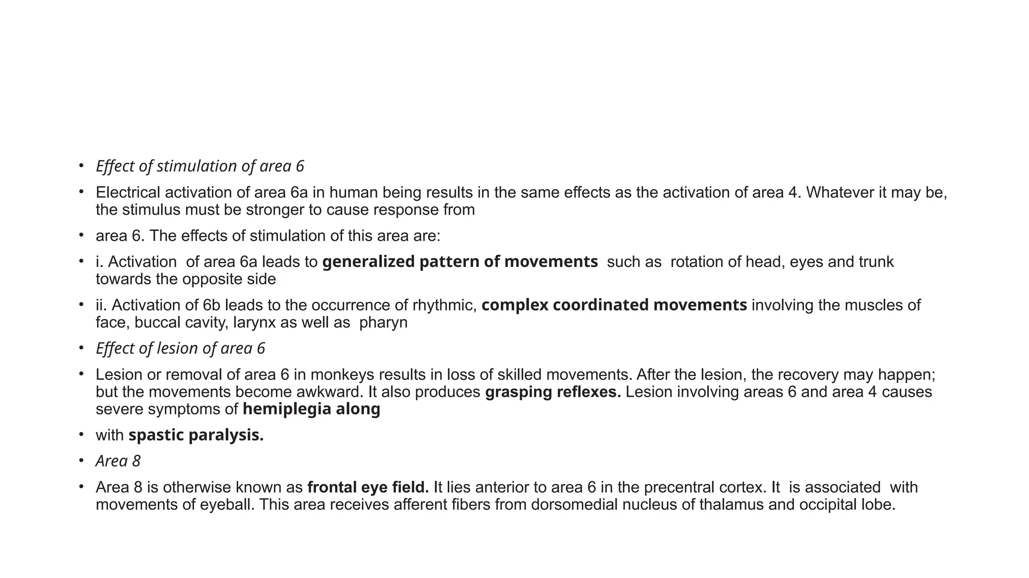 • Effect of stimulation of area 6
• Electrical activation of area 6a in human being results in the same effects as the activation of area 4. Whatever it may be,
the stimulus must be stronger to cause response from
• area 6. The effects of stimulation of this area are:
• i. Activation of area 6a leads to generalized pattern of movements such as rotation of head, eyes and trunk
towards the opposite side
• ii. Activation of 6b leads to the occurrence of rhythmic, complex coordinated movements involving the muscles of
face, buccal cavity, larynx as well as pharyn
• Effect of lesion of area 6
• Lesion or removal of area 6 in monkeys results in loss of skilled movements. After the lesion, the recovery may happen;
but the movements become awkward. It also produces grasping reflexes. Lesion involving areas 6 and area 4 causes
severe symptoms of hemiplegia along
• with spastic paralysis.
• Area 8
• Area 8 is otherwise known as frontal eye field. It lies anterior to area 6 in the precentral cortex. It is associated with
movements of eyeball. This area receives afferent fibers from dorsomedial nucleus of thalamus and occipital lobe.
 