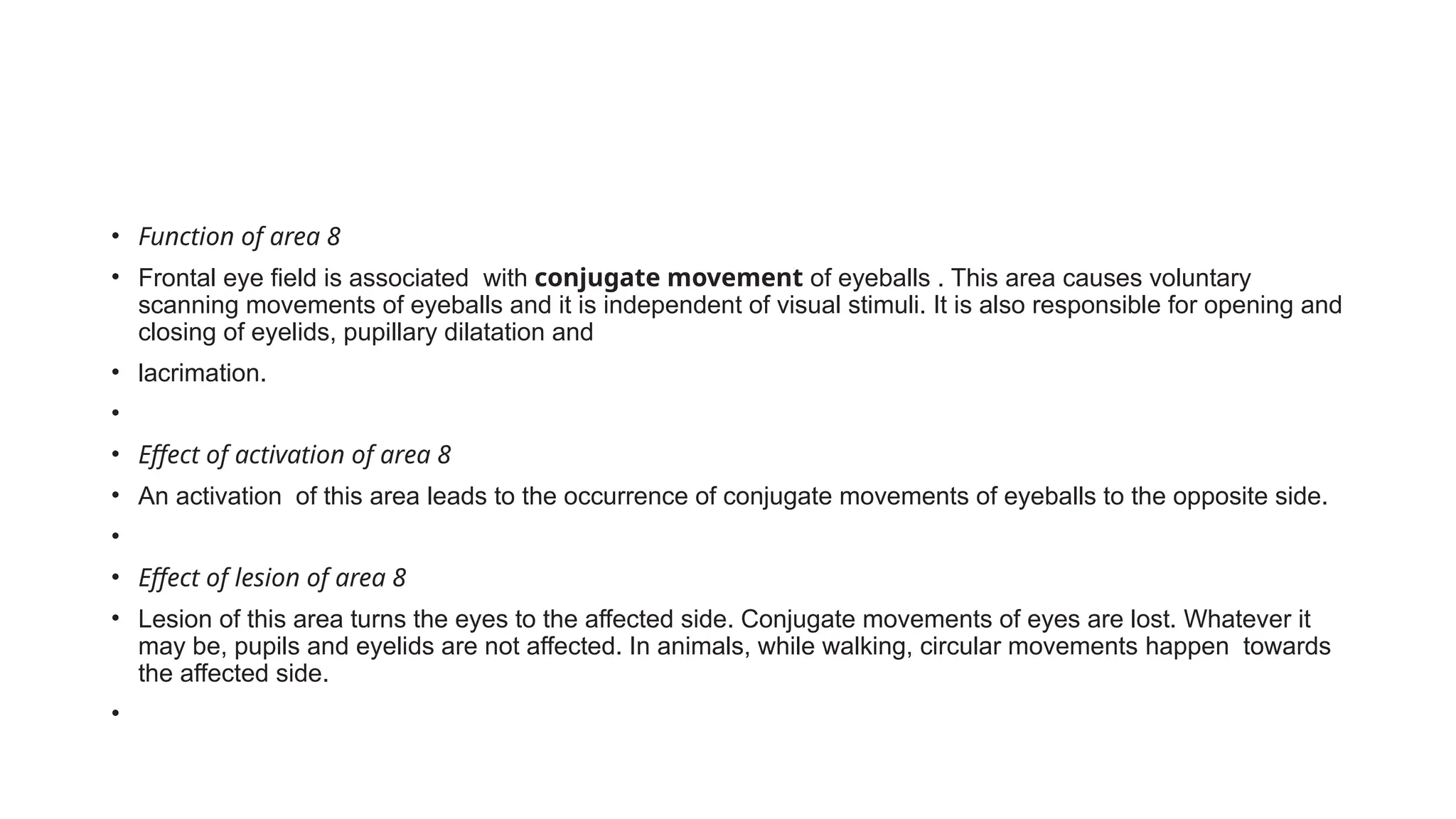• Function of area 8
• Frontal eye field is associated with conjugate movement of eyeballs . This area causes voluntary
scanning movements of eyeballs and it is independent of visual stimuli. It is also responsible for opening and
closing of eyelids, pupillary dilatation and
• lacrimation.
•
• Effect of activation of area 8
• An activation of this area leads to the occurrence of conjugate movements of eyeballs to the opposite side.
•
• Effect of lesion of area 8
• Lesion of this area turns the eyes to the affected side. Conjugate movements of eyes are lost. Whatever it
may be, pupils and eyelids are not affected. In animals, while walking, circular movements happen towards
the affected side.
•
 