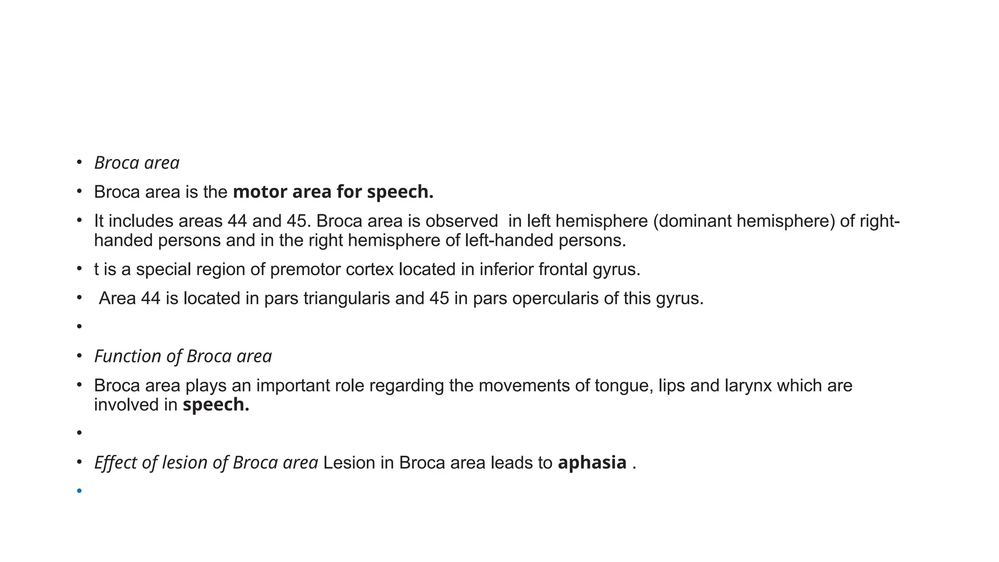 • Broca area
• Broca area is the motor area for speech.
• It includes areas 44 and 45. Broca area is observed in left hemisphere (dominant hemisphere) of right-
handed persons and in the right hemisphere of left-handed persons.
• t is a special region of premotor cortex located in inferior frontal gyrus.
• Area 44 is located in pars triangularis and 45 in pars opercularis of this gyrus.
•
• Function of Broca area
• Broca area plays an important role regarding the movements of tongue, lips and larynx which are
involved in speech.
•
• Effect of lesion of Broca area Lesion in Broca area leads to aphasia .
•
 