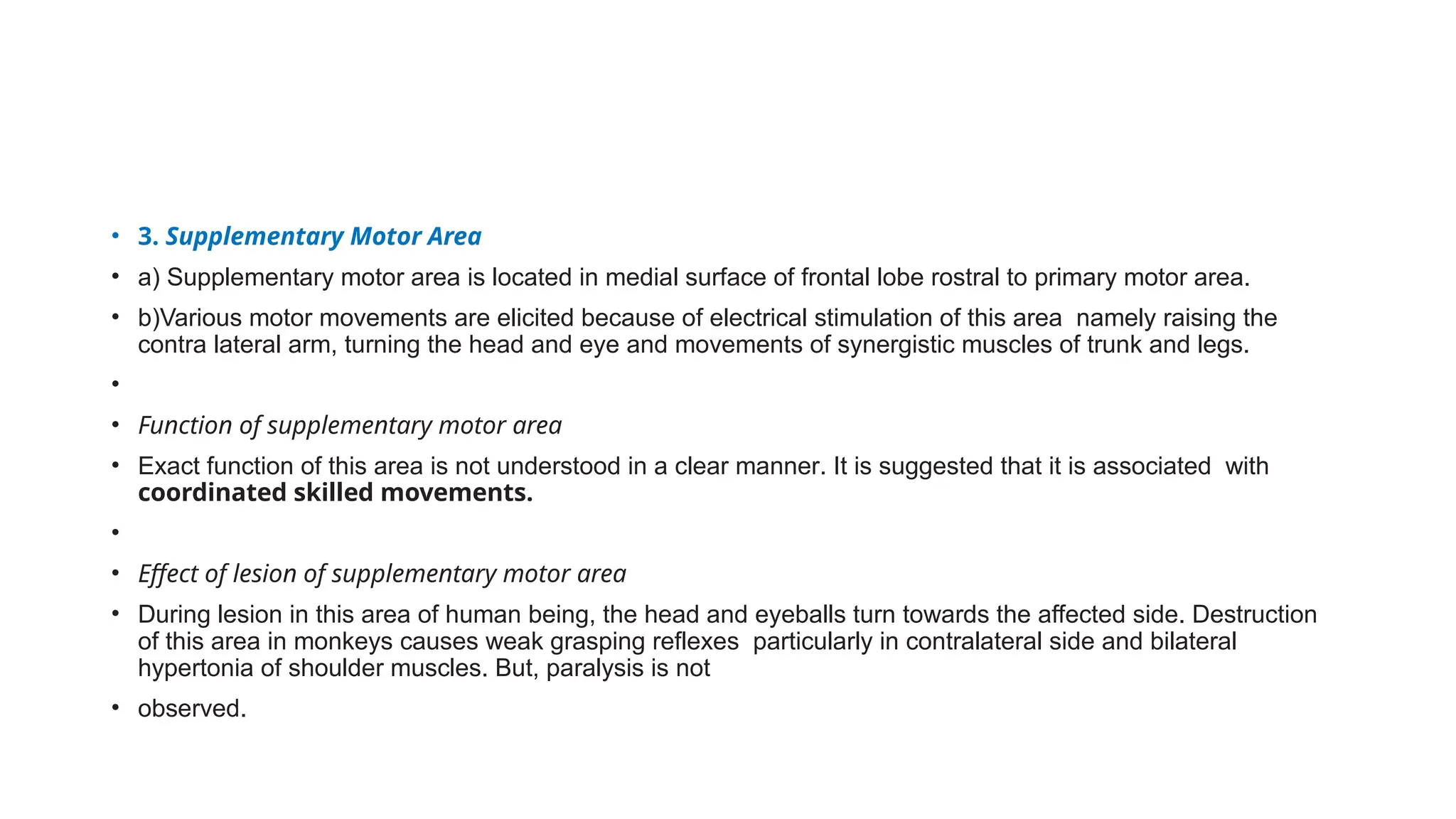 • 3. Supplementary Motor Area
• a) Supplementary motor area is located in medial surface of frontal lobe rostral to primary motor area.
• b)Various motor movements are elicited because of electrical stimulation of this area namely raising the
contra lateral arm, turning the head and eye and movements of synergistic muscles of trunk and legs.
•
• Function of supplementary motor area
• Exact function of this area is not understood in a clear manner. It is suggested that it is associated with
coordinated skilled movements.
•
• Effect of lesion of supplementary motor area
• During lesion in this area of human being, the head and eyeballs turn towards the affected side. Destruction
of this area in monkeys causes weak grasping reflexes particularly in contralateral side and bilateral
hypertonia of shoulder muscles. But, paralysis is not
• observed.
 