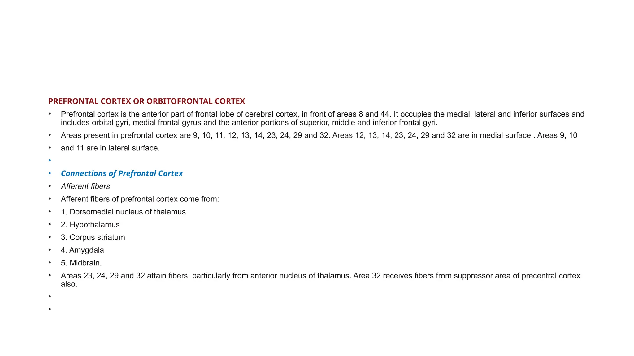 PREFRONTAL CORTEX OR ORBITOFRONTAL CORTEX
• Prefrontal cortex is the anterior part of frontal lobe of cerebral cortex, in front of areas 8 and 44. It occupies the medial, lateral and inferior surfaces and
includes orbital gyri, medial frontal gyrus and the anterior portions of superior, middle and inferior frontal gyri.
• Areas present in prefrontal cortex are 9, 10, 11, 12, 13, 14, 23, 24, 29 and 32. Areas 12, 13, 14, 23, 24, 29 and 32 are in medial surface . Areas 9, 10
• and 11 are in lateral surface.
•
• Connections of Prefrontal Cortex
• Afferent fibers
• Afferent fibers of prefrontal cortex come from:
• 1. Dorsomedial nucleus of thalamus
• 2. Hypothalamus
• 3. Corpus striatum
• 4. Amygdala
• 5. Midbrain.
• Areas 23, 24, 29 and 32 attain fibers particularly from anterior nucleus of thalamus. Area 32 receives fibers from suppressor area of precentral cortex
also.
•
•
 