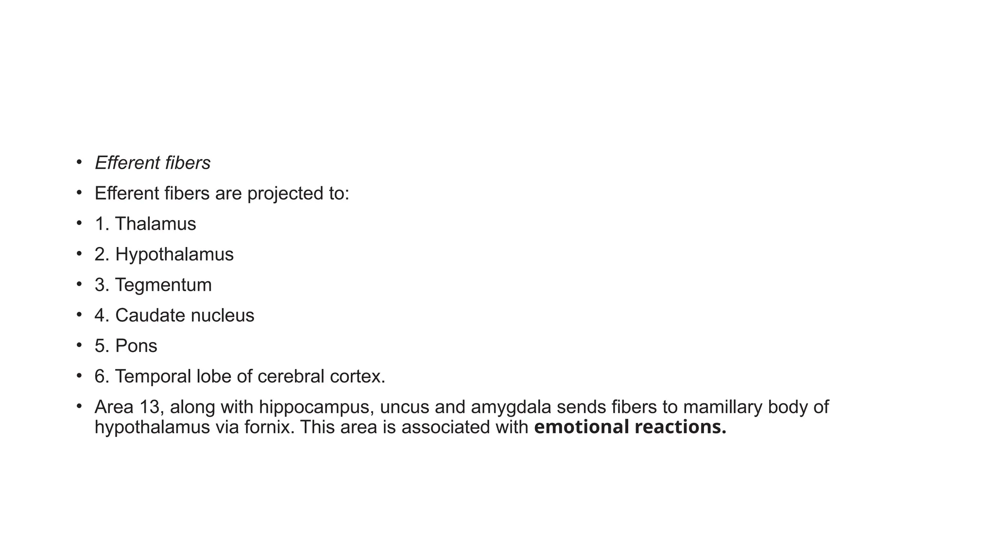 • Efferent fibers
• Efferent fibers are projected to:
• 1. Thalamus
• 2. Hypothalamus
• 3. Tegmentum
• 4. Caudate nucleus
• 5. Pons
• 6. Temporal lobe of cerebral cortex.
• Area 13, along with hippocampus, uncus and amygdala sends fibers to mamillary body of
hypothalamus via fornix. This area is associated with emotional reactions.
 