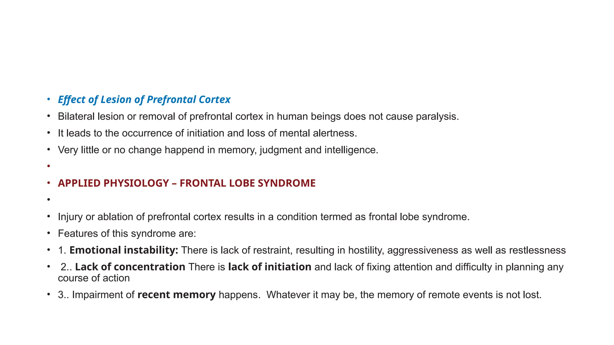 • Effect of Lesion of Prefrontal Cortex
• Bilateral lesion or removal of prefrontal cortex in human beings does not cause paralysis.
• It leads to the occurrence of initiation and loss of mental alertness.
• Very little or no change happend in memory, judgment and intelligence.
•
• APPLIED PHYSIOLOGY – FRONTAL LOBE SYNDROME
•
• Injury or ablation of prefrontal cortex results in a condition termed as frontal lobe syndrome.
• Features of this syndrome are:
• 1. Emotional instability: There is lack of restraint, resulting in hostility, aggressiveness as well as restlessness
• 2.. Lack of concentration There is lack of initiation and lack of fixing attention and difficulty in planning any
course of action
• 3.. Impairment of recent memory happens. Whatever it may be, the memory of remote events is not lost.
 