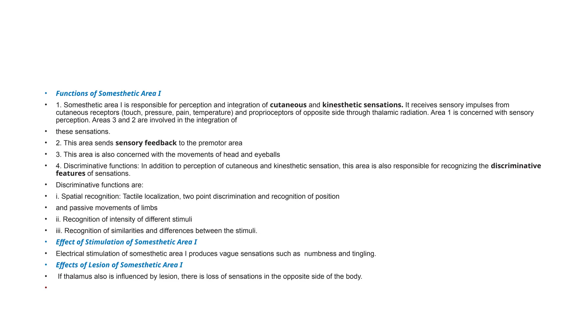 • Functions of Somesthetic Area I
• 1. Somesthetic area I is responsible for perception and integration of cutaneous and kinesthetic sensations. It receives sensory impulses from
cutaneous receptors (touch, pressure, pain, temperature) and proprioceptors of opposite side through thalamic radiation. Area 1 is concerned with sensory
perception. Areas 3 and 2 are involved in the integration of
• these sensations.
• 2. This area sends sensory feedback to the premotor area
• 3. This area is also concerned with the movements of head and eyeballs
• 4. Discriminative functions: In addition to perception of cutaneous and kinesthetic sensation, this area is also responsible for recognizing the discriminative
features of sensations.
• Discriminative functions are:
• i. Spatial recognition: Tactile localization, two point discrimination and recognition of position
• and passive movements of limbs
• ii. Recognition of intensity of different stimuli
• iii. Recognition of similarities and differences between the stimuli.
• Effect of Stimulation of Somesthetic Area I
• Electrical stimulation of somesthetic area I produces vague sensations such as numbness and tingling.
• Effects of Lesion of Somesthetic Area I
• If thalamus also is influenced by lesion, there is loss of sensations in the opposite side of the body.
•
 