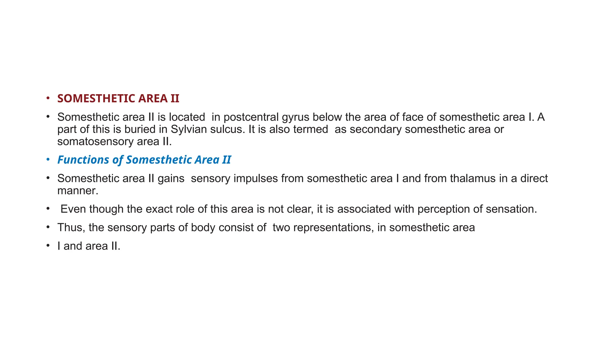• SOMESTHETIC AREA II
• Somesthetic area II is located in postcentral gyrus below the area of face of somesthetic area I. A
part of this is buried in Sylvian sulcus. It is also termed as secondary somesthetic area or
somatosensory area II.
• Functions of Somesthetic Area II
• Somesthetic area II gains sensory impulses from somesthetic area I and from thalamus in a direct
manner.
• Even though the exact role of this area is not clear, it is associated with perception of sensation.
• Thus, the sensory parts of body consist of two representations, in somesthetic area
• I and area II.
 