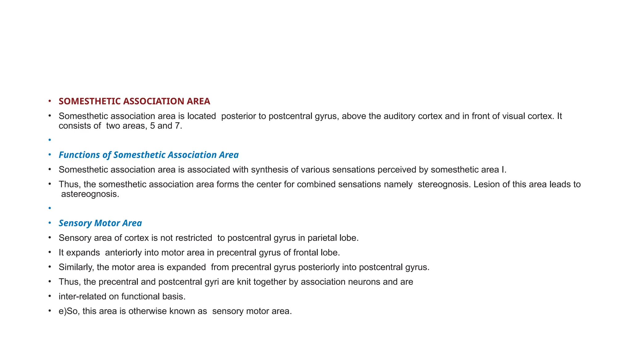 • SOMESTHETIC ASSOCIATION AREA
• Somesthetic association area is located posterior to postcentral gyrus, above the auditory cortex and in front of visual cortex. It
consists of two areas, 5 and 7.
•
• Functions of Somesthetic Association Area
• Somesthetic association area is associated with synthesis of various sensations perceived by somesthetic area I.
• Thus, the somesthetic association area forms the center for combined sensations namely stereognosis. Lesion of this area leads to
astereognosis.
•
• Sensory Motor Area
• Sensory area of cortex is not restricted to postcentral gyrus in parietal lobe.
• It expands anteriorly into motor area in precentral gyrus of frontal lobe.
• Similarly, the motor area is expanded from precentral gyrus posteriorly into postcentral gyrus.
• Thus, the precentral and postcentral gyri are knit together by association neurons and are
• inter-related on functional basis.
• e)So, this area is otherwise known as sensory motor area.
 
