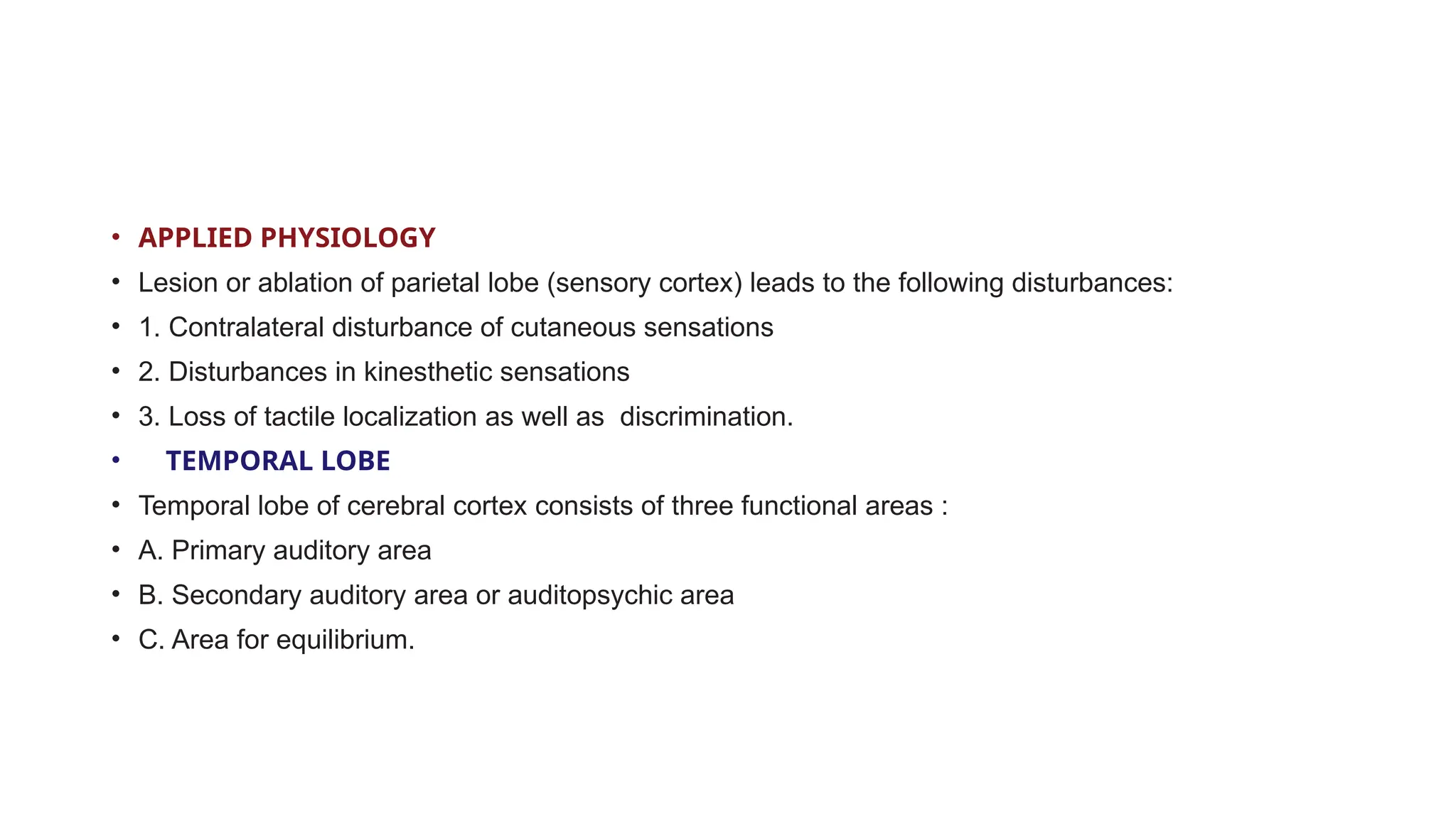 • APPLIED PHYSIOLOGY
• Lesion or ablation of parietal lobe (sensory cortex) leads to the following disturbances:
• 1. Contralateral disturbance of cutaneous sensations
• 2. Disturbances in kinesthetic sensations
• 3. Loss of tactile localization as well as discrimination.
• TEMPORAL LOBE
• Temporal lobe of cerebral cortex consists of three functional areas :
• A. Primary auditory area
• B. Secondary auditory area or auditopsychic area
• C. Area for equilibrium.
 