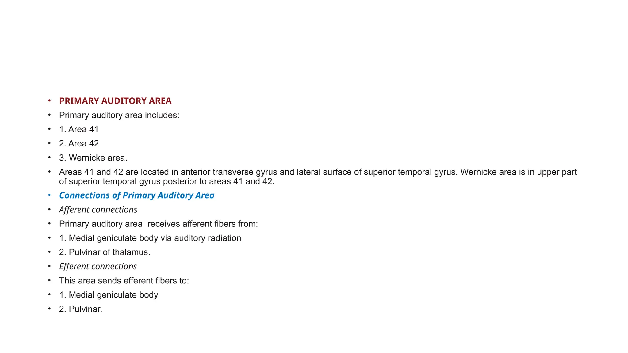 • PRIMARY AUDITORY AREA
• Primary auditory area includes:
• 1. Area 41
• 2. Area 42
• 3. Wernicke area.
• Areas 41 and 42 are located in anterior transverse gyrus and lateral surface of superior temporal gyrus. Wernicke area is in upper part
of superior temporal gyrus posterior to areas 41 and 42.
• Connections of Primary Auditory Area
• Afferent connections
• Primary auditory area receives afferent fibers from:
• 1. Medial geniculate body via auditory radiation
• 2. Pulvinar of thalamus.
• Efferent connections
• This area sends efferent fibers to:
• 1. Medial geniculate body
• 2. Pulvinar.
 