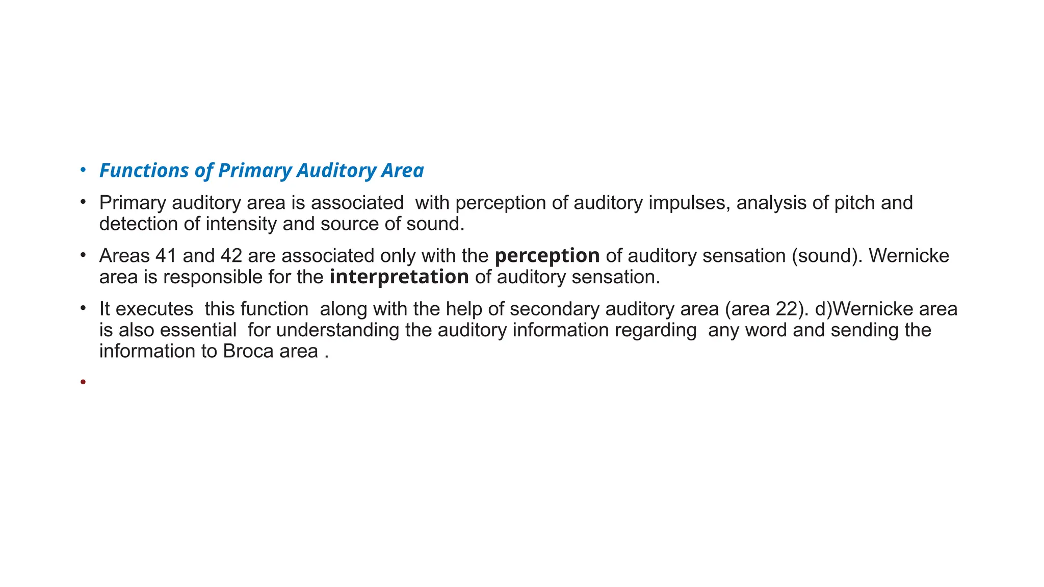 • Functions of Primary Auditory Area
• Primary auditory area is associated with perception of auditory impulses, analysis of pitch and
detection of intensity and source of sound.
• Areas 41 and 42 are associated only with the perception of auditory sensation (sound). Wernicke
area is responsible for the interpretation of auditory sensation.
• It executes this function along with the help of secondary auditory area (area 22). d)Wernicke area
is also essential for understanding the auditory information regarding any word and sending the
information to Broca area .
•
 