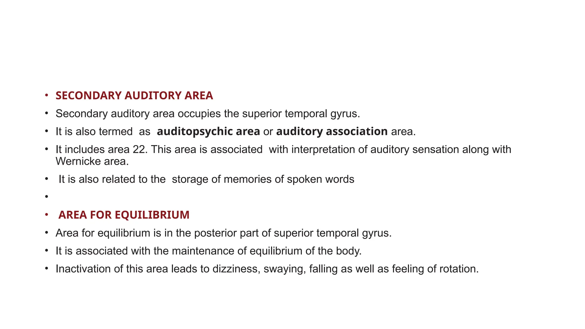• SECONDARY AUDITORY AREA
• Secondary auditory area occupies the superior temporal gyrus.
• It is also termed as auditopsychic area or auditory association area.
• It includes area 22. This area is associated with interpretation of auditory sensation along with
Wernicke area.
• It is also related to the storage of memories of spoken words
•
• AREA FOR EQUILIBRIUM
• Area for equilibrium is in the posterior part of superior temporal gyrus.
• It is associated with the maintenance of equilibrium of the body.
• Inactivation of this area leads to dizziness, swaying, falling as well as feeling of rotation.
 