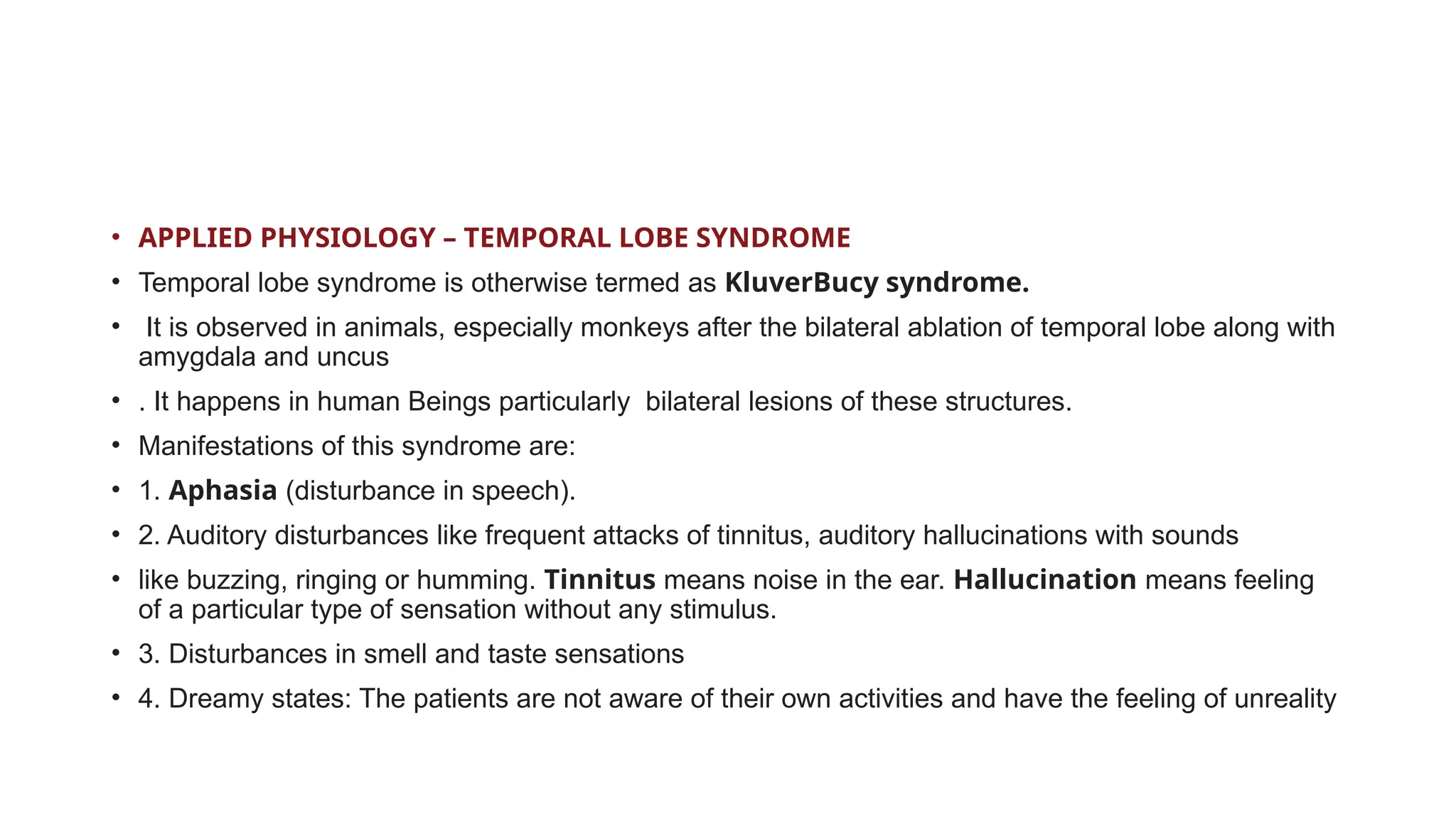 • APPLIED PHYSIOLOGY – TEMPORAL LOBE SYNDROME
• Temporal lobe syndrome is otherwise termed as KluverBucy syndrome.
• It is observed in animals, especially monkeys after the bilateral ablation of temporal lobe along with
amygdala and uncus
• . It happens in human Beings particularly bilateral lesions of these structures.
• Manifestations of this syndrome are:
• 1. Aphasia (disturbance in speech).
• 2. Auditory disturbances like frequent attacks of tinnitus, auditory hallucinations with sounds
• like buzzing, ringing or humming. Tinnitus means noise in the ear. Hallucination means feeling
of a particular type of sensation without any stimulus.
• 3. Disturbances in smell and taste sensations
• 4. Dreamy states: The patients are not aware of their own activities and have the feeling of unreality
 