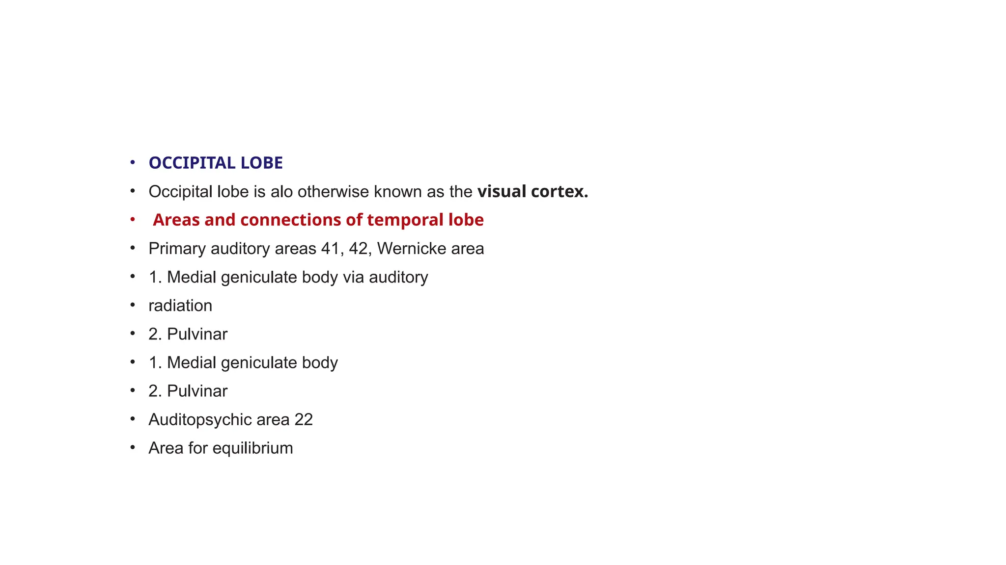 • OCCIPITAL LOBE
• Occipital lobe is alo otherwise known as the visual cortex.
• Areas and connections of temporal lobe
• Primary auditory areas 41, 42, Wernicke area
• 1. Medial geniculate body via auditory
• radiation
• 2. Pulvinar
• 1. Medial geniculate body
• 2. Pulvinar
• Auditopsychic area 22
• Area for equilibrium
 