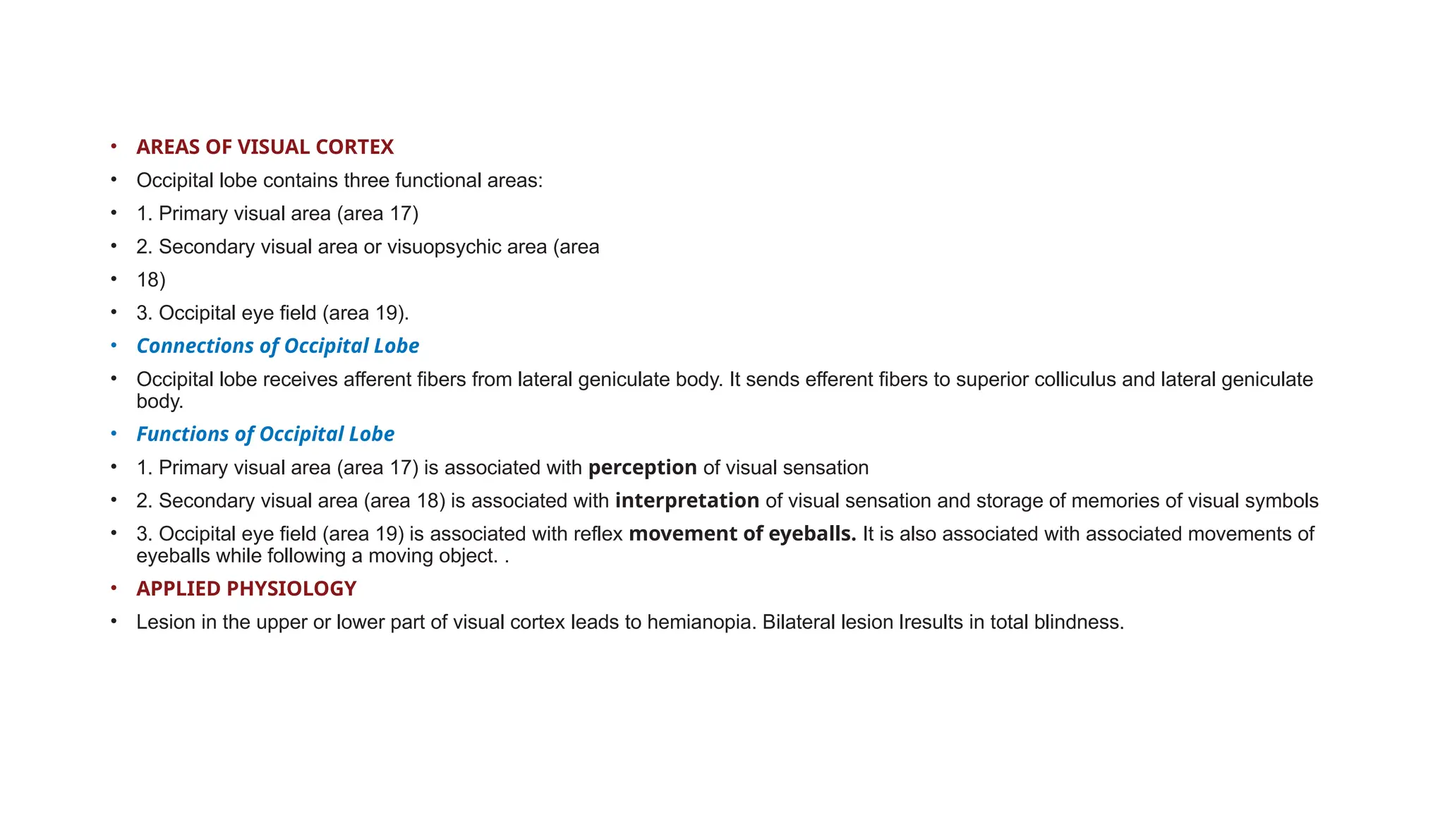• AREAS OF VISUAL CORTEX
• Occipital lobe contains three functional areas:
• 1. Primary visual area (area 17)
• 2. Secondary visual area or visuopsychic area (area
• 18)
• 3. Occipital eye field (area 19).
• Connections of Occipital Lobe
• Occipital lobe receives afferent fibers from lateral geniculate body. It sends efferent fibers to superior colliculus and lateral geniculate
body.
• Functions of Occipital Lobe
• 1. Primary visual area (area 17) is associated with perception of visual sensation
• 2. Secondary visual area (area 18) is associated with interpretation of visual sensation and storage of memories of visual symbols
• 3. Occipital eye field (area 19) is associated with reflex movement of eyeballs. It is also associated with associated movements of
eyeballs while following a moving object. .
• APPLIED PHYSIOLOGY
• Lesion in the upper or lower part of visual cortex leads to hemianopia. Bilateral lesion lresults in total blindness.
 