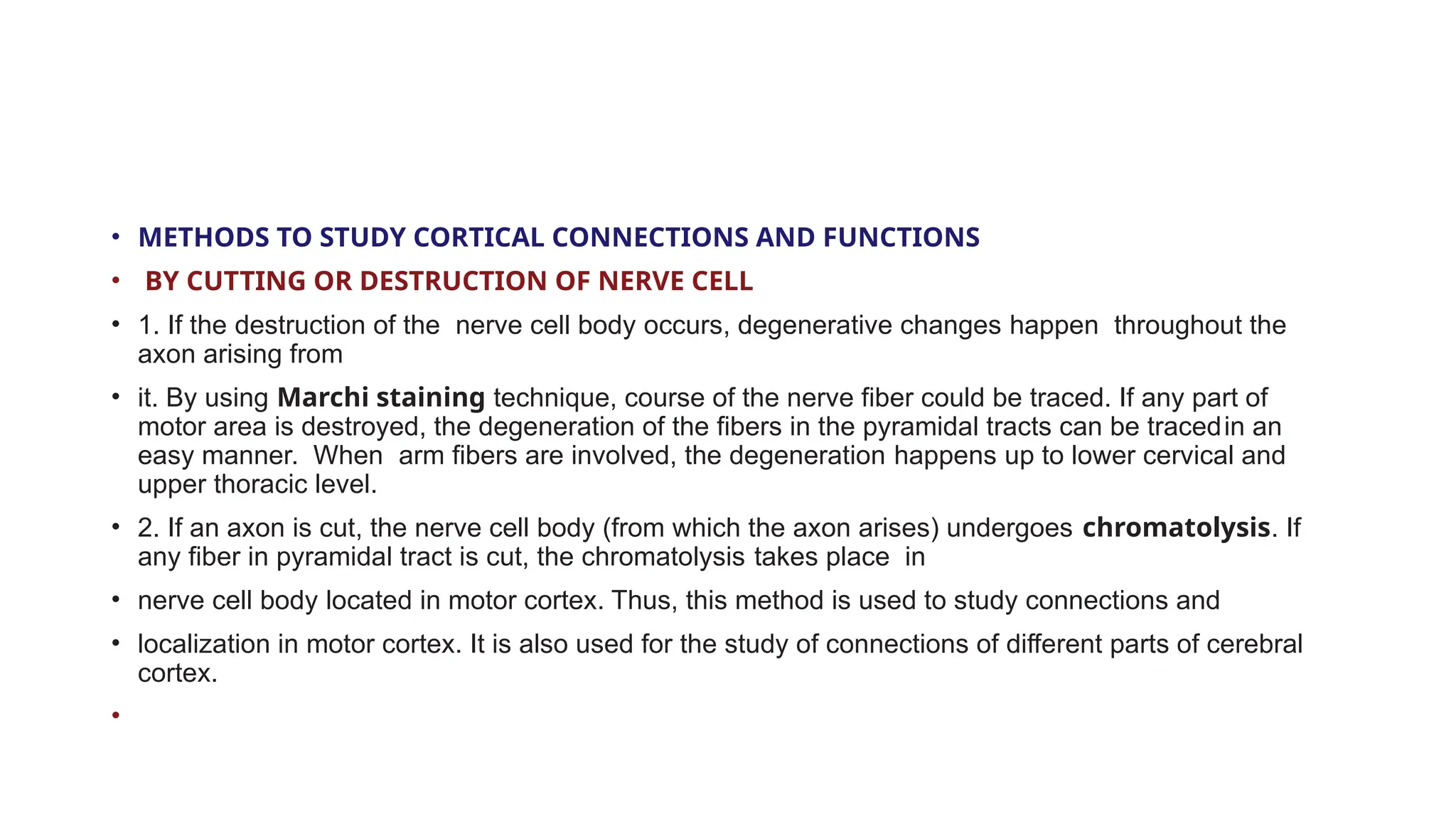 • METHODS TO STUDY CORTICAL CONNECTIONS AND FUNCTIONS
• BY CUTTING OR DESTRUCTION OF NERVE CELL
• 1. If the destruction of the nerve cell body occurs, degenerative changes happen throughout the
axon arising from
• it. By using Marchi staining technique, course of the nerve fiber could be traced. If any part of
motor area is destroyed, the degeneration of the fibers in the pyramidal tracts can be tracedin an
easy manner. When arm fibers are involved, the degeneration happens up to lower cervical and
upper thoracic level.
• 2. If an axon is cut, the nerve cell body (from which the axon arises) undergoes chromatolysis. If
any fiber in pyramidal tract is cut, the chromatolysis takes place in
• nerve cell body located in motor cortex. Thus, this method is used to study connections and
• localization in motor cortex. It is also used for the study of connections of different parts of cerebral
cortex.
•
 