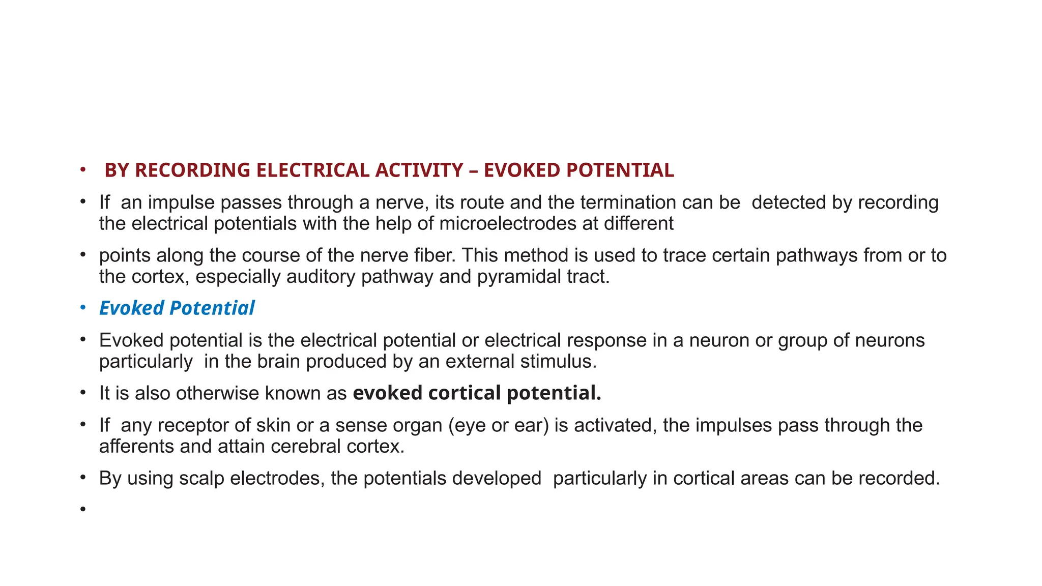 • BY RECORDING ELECTRICAL ACTIVITY – EVOKED POTENTIAL
• If an impulse passes through a nerve, its route and the termination can be detected by recording
the electrical potentials with the help of microelectrodes at different
• points along the course of the nerve fiber. This method is used to trace certain pathways from or to
the cortex, especially auditory pathway and pyramidal tract.
• Evoked Potential
• Evoked potential is the electrical potential or electrical response in a neuron or group of neurons
particularly in the brain produced by an external stimulus.
• It is also otherwise known as evoked cortical potential.
• If any receptor of skin or a sense organ (eye or ear) is activated, the impulses pass through the
afferents and attain cerebral cortex.
• By using scalp electrodes, the potentials developed particularly in cortical areas can be recorded.
•
 