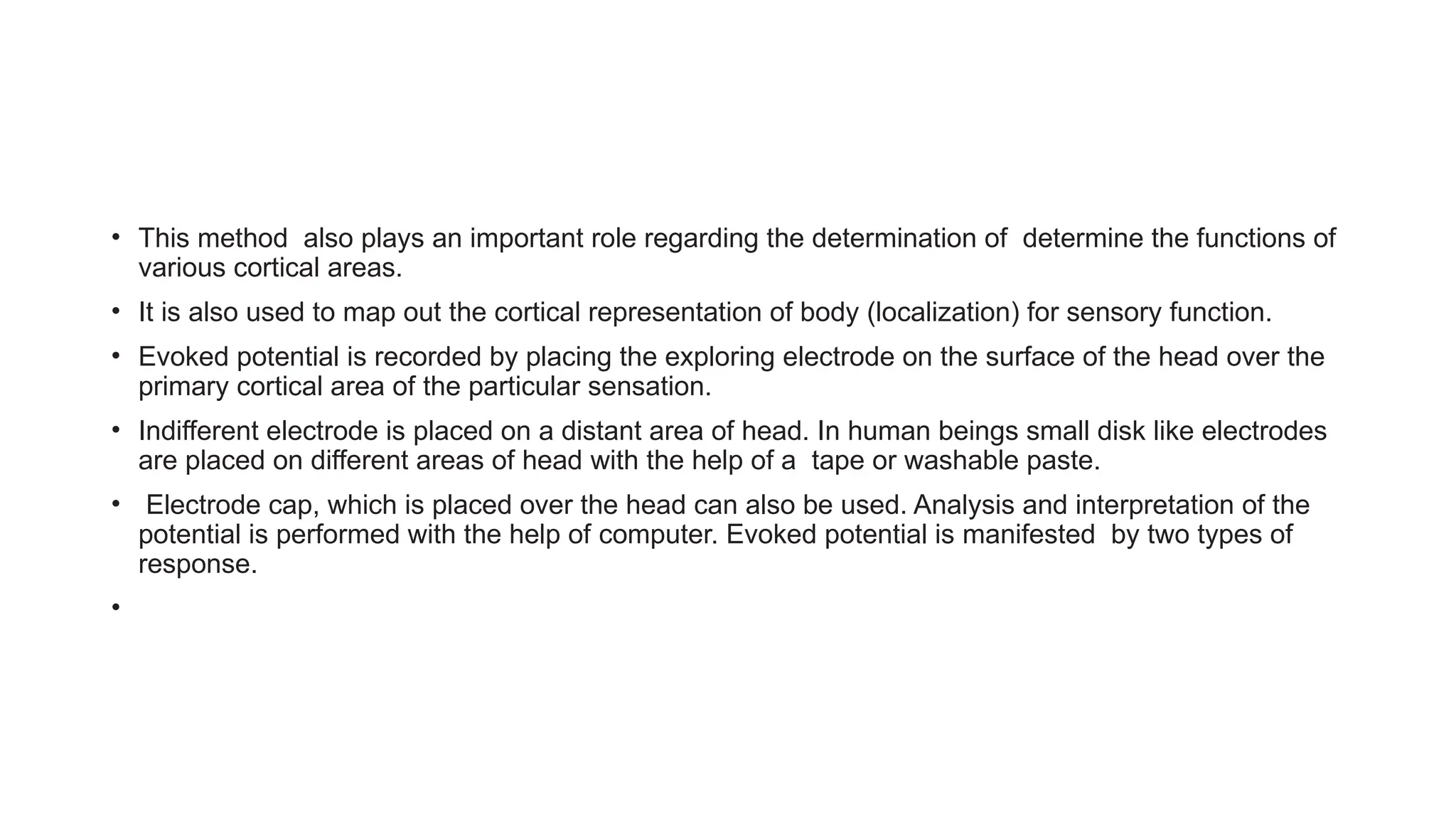• This method also plays an important role regarding the determination of determine the functions of
various cortical areas.
• It is also used to map out the cortical representation of body (localization) for sensory function.
• Evoked potential is recorded by placing the exploring electrode on the surface of the head over the
primary cortical area of the particular sensation.
• Indifferent electrode is placed on a distant area of head. In human beings small disk like electrodes
are placed on different areas of head with the help of a tape or washable paste.
• Electrode cap, which is placed over the head can also be used. Analysis and interpretation of the
potential is performed with the help of computer. Evoked potential is manifested by two types of
response.
•
 