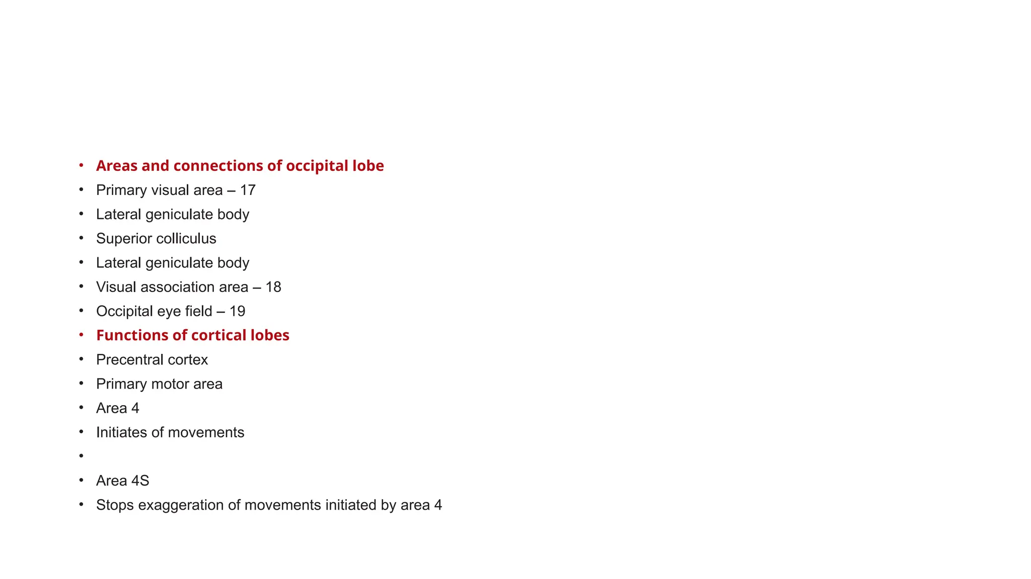 • Areas and connections of occipital lobe
• Primary visual area – 17
• Lateral geniculate body
• Superior colliculus
• Lateral geniculate body
• Visual association area – 18
• Occipital eye field – 19
• Functions of cortical lobes
• Precentral cortex
• Primary motor area
• Area 4
• Initiates of movements
•
• Area 4S
• Stops exaggeration of movements initiated by area 4
 