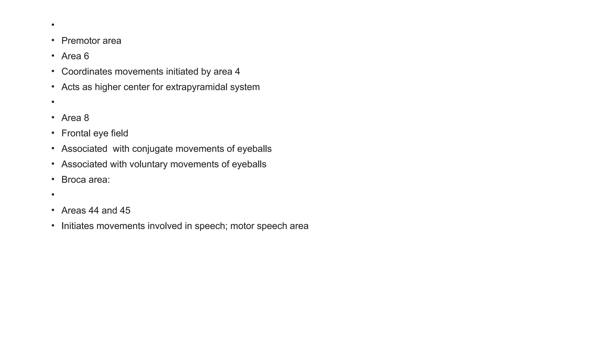•
• Premotor area
• Area 6
• Coordinates movements initiated by area 4
• Acts as higher center for extrapyramidal system
•
• Area 8
• Frontal eye field
• Associated with conjugate movements of eyeballs
• Associated with voluntary movements of eyeballs
• Broca area:
•
• Areas 44 and 45
• Initiates movements involved in speech; motor speech area
 