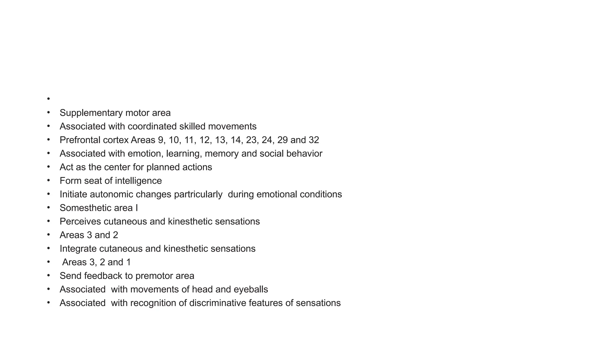 •
• Supplementary motor area
• Associated with coordinated skilled movements
• Prefrontal cortex Areas 9, 10, 11, 12, 13, 14, 23, 24, 29 and 32
• Associated with emotion, learning, memory and social behavior
• Act as the center for planned actions
• Form seat of intelligence
• Initiate autonomic changes partricularly during emotional conditions
• Somesthetic area I
• Perceives cutaneous and kinesthetic sensations
• Areas 3 and 2
• Integrate cutaneous and kinesthetic sensations
• Areas 3, 2 and 1
• Send feedback to premotor area
• Associated with movements of head and eyeballs
• Associated with recognition of discriminative features of sensations
 