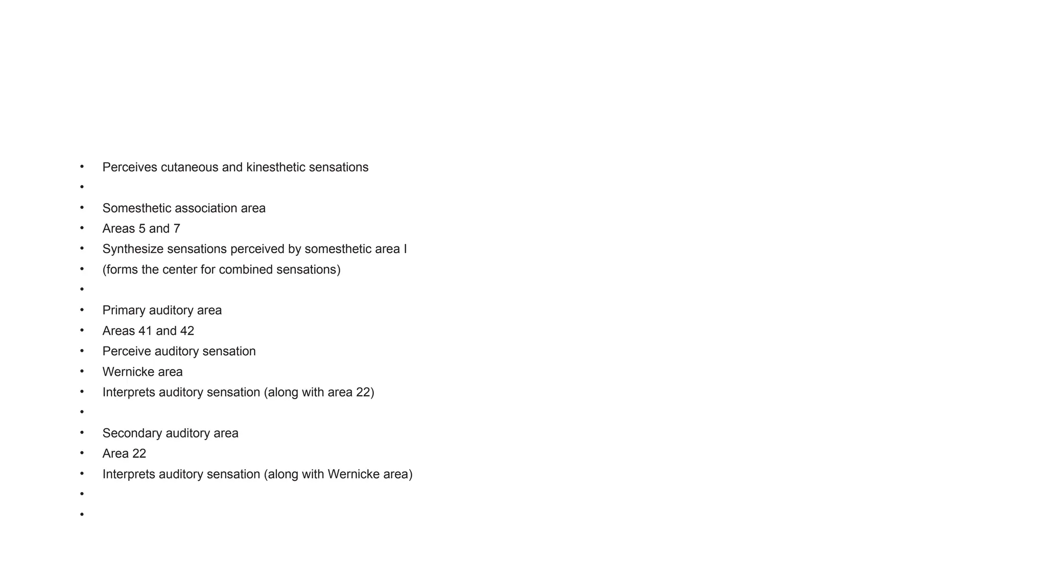 • Perceives cutaneous and kinesthetic sensations
•
• Somesthetic association area
• Areas 5 and 7
• Synthesize sensations perceived by somesthetic area I
• (forms the center for combined sensations)
•
• Primary auditory area
• Areas 41 and 42
• Perceive auditory sensation
• Wernicke area
• Interprets auditory sensation (along with area 22)
•
• Secondary auditory area
• Area 22
• Interprets auditory sensation (along with Wernicke area)
•
•
 