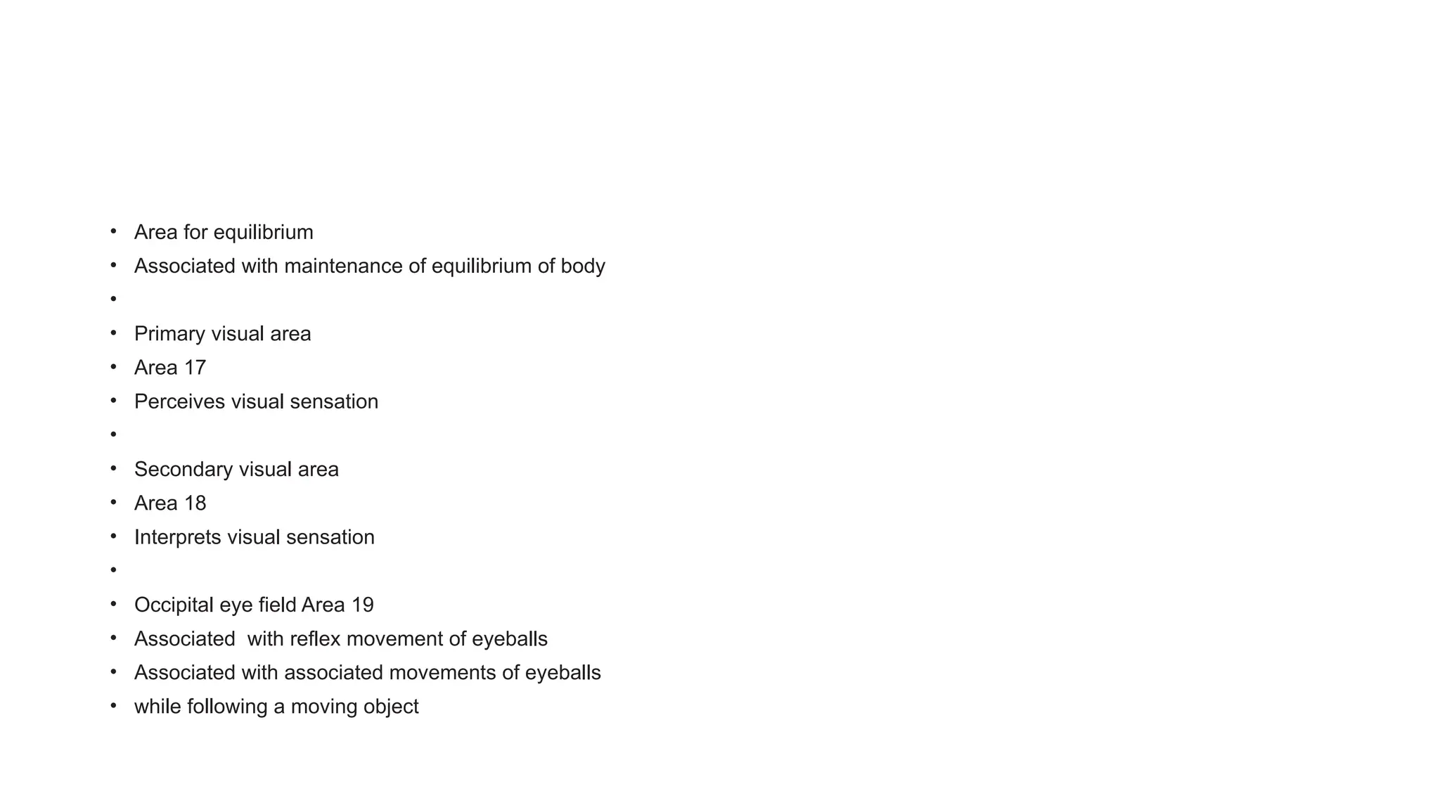 • Area for equilibrium
• Associated with maintenance of equilibrium of body
•
• Primary visual area
• Area 17
• Perceives visual sensation
•
• Secondary visual area
• Area 18
• Interprets visual sensation
•
• Occipital eye field Area 19
• Associated with reflex movement of eyeballs
• Associated with associated movements of eyeballs
• while following a moving object
 