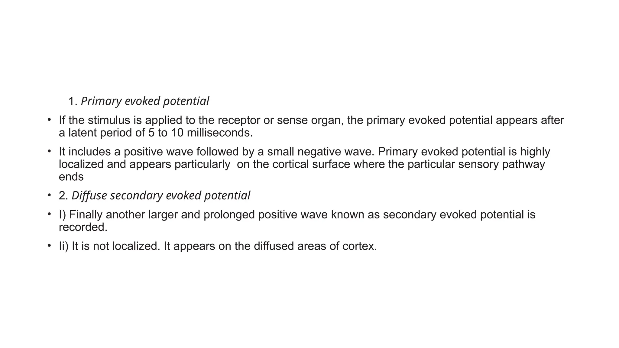 • O1. Primary evoked potential
• If the stimulus is applied to the receptor or sense organ, the primary evoked potential appears after
a latent period of 5 to 10 milliseconds.
• It includes a positive wave followed by a small negative wave. Primary evoked potential is highly
localized and appears particularly on the cortical surface where the particular sensory pathway
ends
• 2. Diffuse secondary evoked potential
• I) Finally another larger and prolonged positive wave known as secondary evoked potential is
recorded.
• Ii) It is not localized. It appears on the diffused areas of cortex.
 