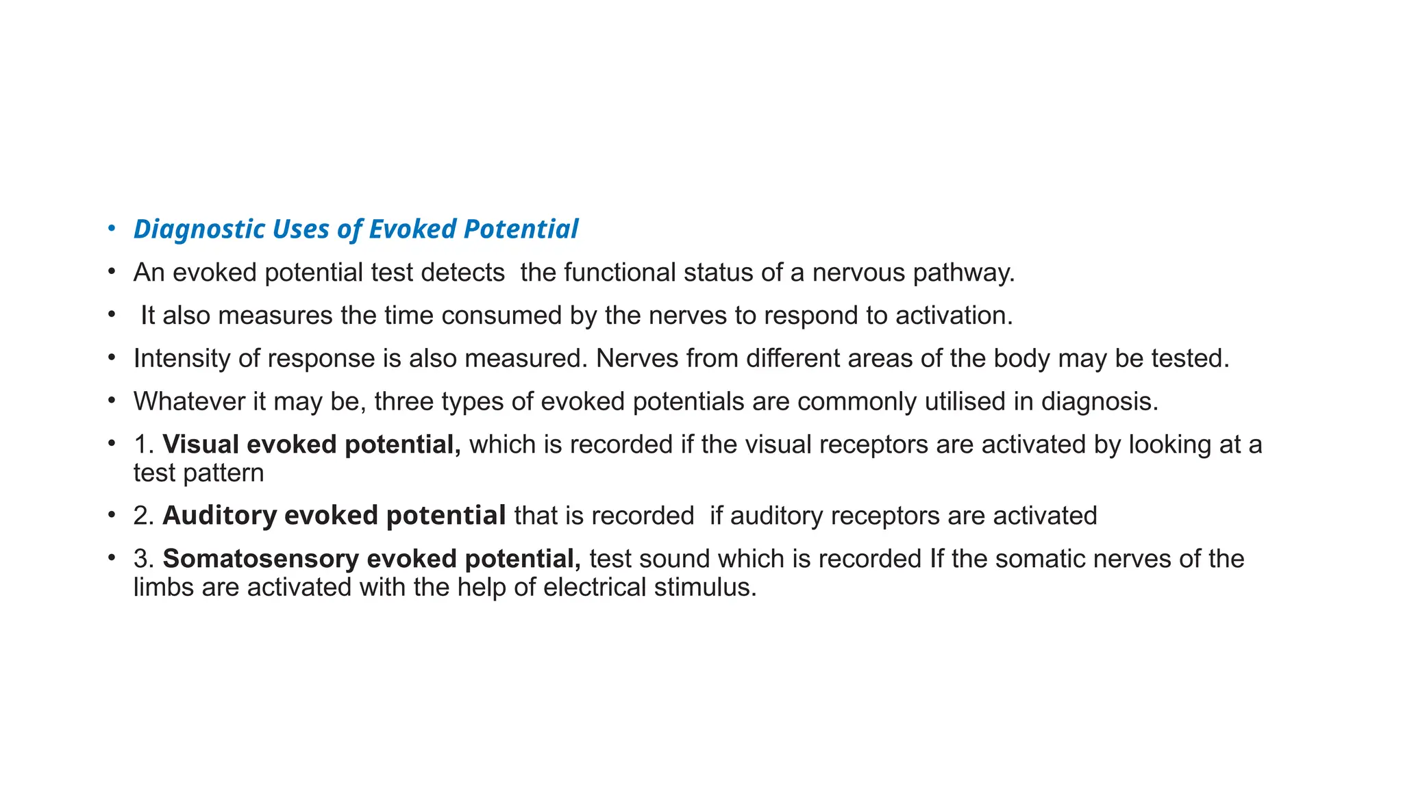 • Diagnostic Uses of Evoked Potential
• An evoked potential test detects the functional status of a nervous pathway.
• It also measures the time consumed by the nerves to respond to activation.
• Intensity of response is also measured. Nerves from different areas of the body may be tested.
• Whatever it may be, three types of evoked potentials are commonly utilised in diagnosis.
• 1. Visual evoked potential, which is recorded if the visual receptors are activated by looking at a
test pattern
• 2. Auditory evoked potential that is recorded if auditory receptors are activated
• 3. Somatosensory evoked potential, test sound which is recorded If the somatic nerves of the
limbs are activated with the help of electrical stimulus.
 