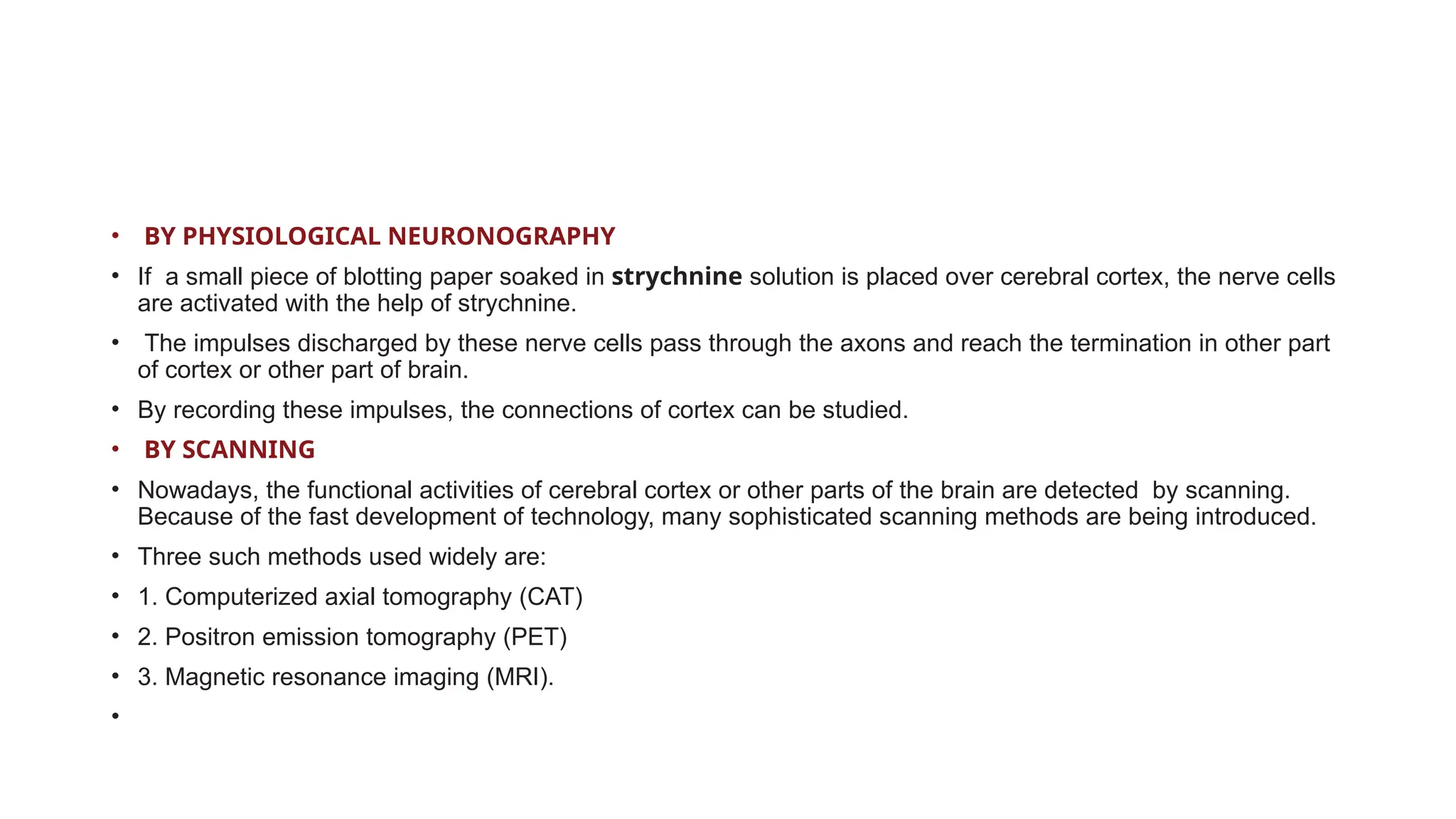 • BY PHYSIOLOGICAL NEURONOGRAPHY
• If a small piece of blotting paper soaked in strychnine solution is placed over cerebral cortex, the nerve cells
are activated with the help of strychnine.
• The impulses discharged by these nerve cells pass through the axons and reach the termination in other part
of cortex or other part of brain.
• By recording these impulses, the connections of cortex can be studied.
• BY SCANNING
• Nowadays, the functional activities of cerebral cortex or other parts of the brain are detected by scanning.
Because of the fast development of technology, many sophisticated scanning methods are being introduced.
• Three such methods used widely are:
• 1. Computerized axial tomography (CAT)
• 2. Positron emission tomography (PET)
• 3. Magnetic resonance imaging (MRI).
•
 