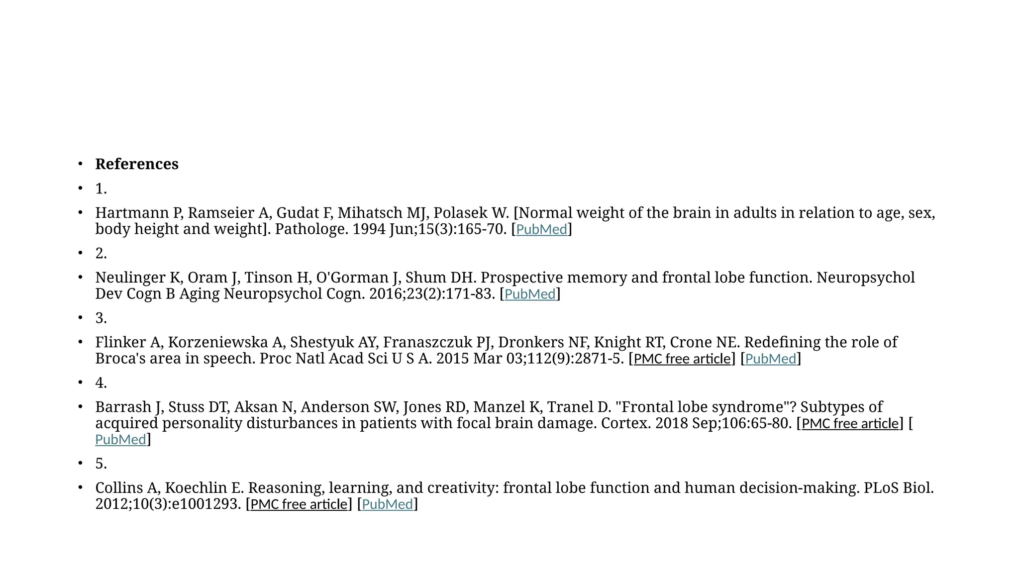 • References
• 1.
• Hartmann P, Ramseier A, Gudat F, Mihatsch MJ, Polasek W. [Normal weight of the brain in adults in relation to age, sex,
body height and weight]. Pathologe. 1994 Jun;15(3):165-70. [PubMed]
• 2.
• Neulinger K, Oram J, Tinson H, O'Gorman J, Shum DH. Prospective memory and frontal lobe function. Neuropsychol
Dev Cogn B Aging Neuropsychol Cogn. 2016;23(2):171-83. [PubMed]
• 3.
• Flinker A, Korzeniewska A, Shestyuk AY, Franaszczuk PJ, Dronkers NF, Knight RT, Crone NE. Redefining the role of
Broca's area in speech. Proc Natl Acad Sci U S A. 2015 Mar 03;112(9):2871-5. [PMC free article] [PubMed]
• 4.
• Barrash J, Stuss DT, Aksan N, Anderson SW, Jones RD, Manzel K, Tranel D. "Frontal lobe syndrome"? Subtypes of
acquired personality disturbances in patients with focal brain damage. Cortex. 2018 Sep;106:65-80. [PMC free article] [
PubMed]
• 5.
• Collins A, Koechlin E. Reasoning, learning, and creativity: frontal lobe function and human decision-making. PLoS Biol.
2012;10(3):e1001293. [PMC free article] [PubMed]
 