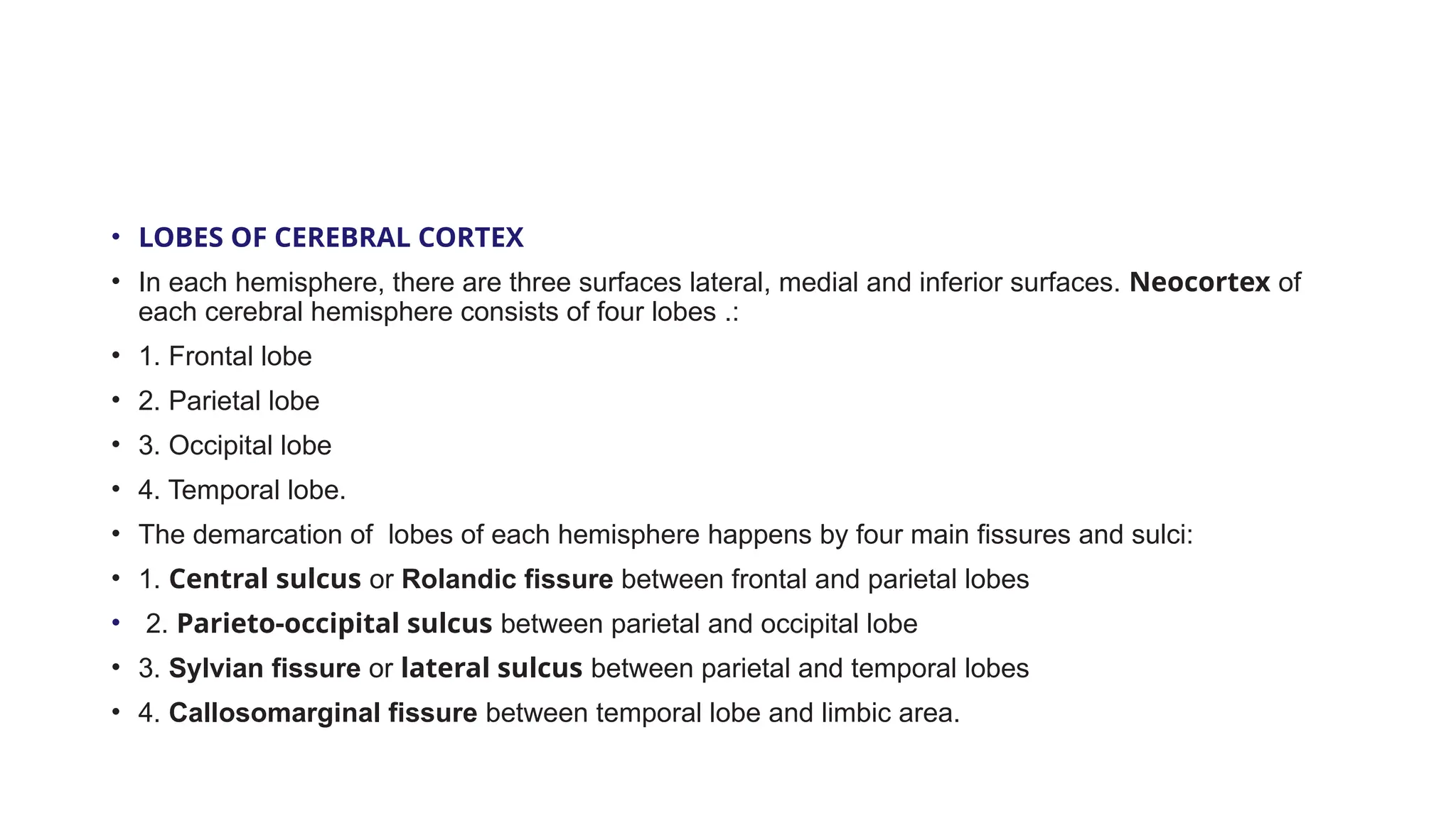 • LOBES OF CEREBRAL CORTEX
• In each hemisphere, there are three surfaces lateral, medial and inferior surfaces. Neocortex of
each cerebral hemisphere consists of four lobes .:
• 1. Frontal lobe
• 2. Parietal lobe
• 3. Occipital lobe
• 4. Temporal lobe.
• The demarcation of lobes of each hemisphere happens by four main fissures and sulci:
• 1. Central sulcus or Rolandic fissure between frontal and parietal lobes
• 2. Parieto-occipital sulcus between parietal and occipital lobe
• 3. Sylvian fissure or lateral sulcus between parietal and temporal lobes
• 4. Callosomarginal fissure between temporal lobe and limbic area.
 