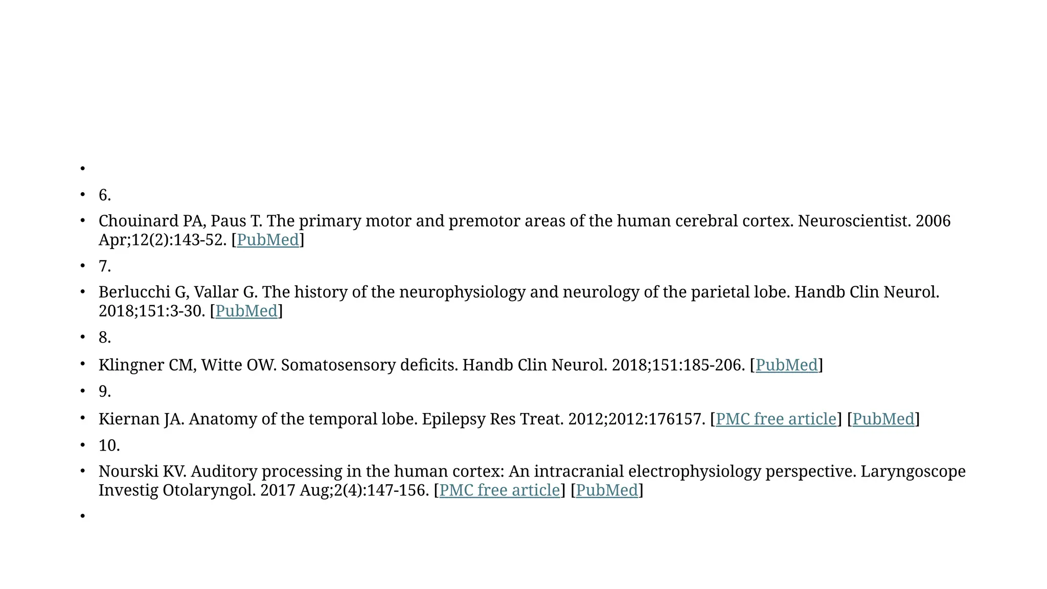 •
• 6.
• Chouinard PA, Paus T. The primary motor and premotor areas of the human cerebral cortex. Neuroscientist. 2006
Apr;12(2):143-52. [PubMed]
• 7.
• Berlucchi G, Vallar G. The history of the neurophysiology and neurology of the parietal lobe. Handb Clin Neurol.
2018;151:3-30. [PubMed]
• 8.
• Klingner CM, Witte OW. Somatosensory deficits. Handb Clin Neurol. 2018;151:185-206. [PubMed]
• 9.
• Kiernan JA. Anatomy of the temporal lobe. Epilepsy Res Treat. 2012;2012:176157. [PMC free article] [PubMed]
• 10.
• Nourski KV. Auditory processing in the human cortex: An intracranial electrophysiology perspective. Laryngoscope
Investig Otolaryngol. 2017 Aug;2(4):147-156. [PMC free article] [PubMed]
•
 