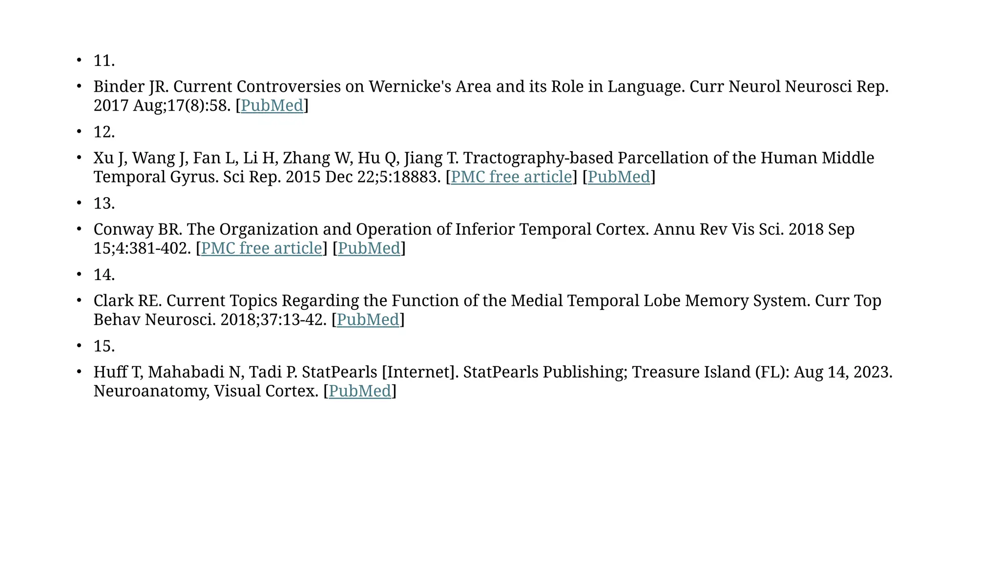 • 11.
• Binder JR. Current Controversies on Wernicke's Area and its Role in Language. Curr Neurol Neurosci Rep.
2017 Aug;17(8):58. [PubMed]
• 12.
• Xu J, Wang J, Fan L, Li H, Zhang W, Hu Q, Jiang T. Tractography-based Parcellation of the Human Middle
Temporal Gyrus. Sci Rep. 2015 Dec 22;5:18883. [PMC free article] [PubMed]
• 13.
• Conway BR. The Organization and Operation of Inferior Temporal Cortex. Annu Rev Vis Sci. 2018 Sep
15;4:381-402. [PMC free article] [PubMed]
• 14.
• Clark RE. Current Topics Regarding the Function of the Medial Temporal Lobe Memory System. Curr Top
Behav Neurosci. 2018;37:13-42. [PubMed]
• 15.
• Huff T, Mahabadi N, Tadi P. StatPearls [Internet]. StatPearls Publishing; Treasure Island (FL): Aug 14, 2023.
Neuroanatomy, Visual Cortex. [PubMed]
 