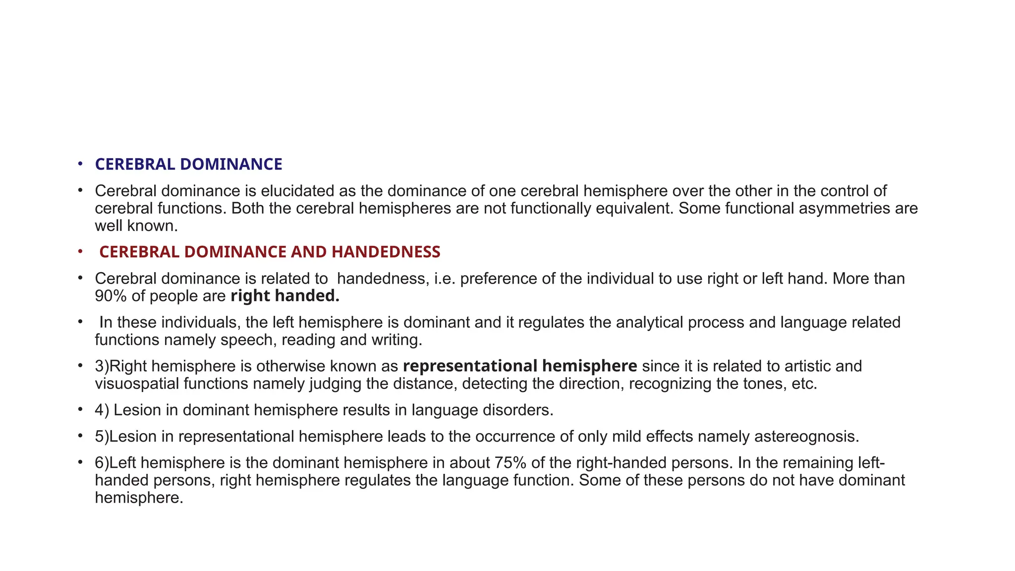 • CEREBRAL DOMINANCE
• Cerebral dominance is elucidated as the dominance of one cerebral hemisphere over the other in the control of
cerebral functions. Both the cerebral hemispheres are not functionally equivalent. Some functional asymmetries are
well known.
• CEREBRAL DOMINANCE AND HANDEDNESS
• Cerebral dominance is related to handedness, i.e. preference of the individual to use right or left hand. More than
90% of people are right handed.
• In these individuals, the left hemisphere is dominant and it regulates the analytical process and language related
functions namely speech, reading and writing.
• 3)Right hemisphere is otherwise known as representational hemisphere since it is related to artistic and
visuospatial functions namely judging the distance, detecting the direction, recognizing the tones, etc.
• 4) Lesion in dominant hemisphere results in language disorders.
• 5)Lesion in representational hemisphere leads to the occurrence of only mild effects namely astereognosis.
• 6)Left hemisphere is the dominant hemisphere in about 75% of the right-handed persons. In the remaining left-
handed persons, right hemisphere regulates the language function. Some of these persons do not have dominant
hemisphere.
 