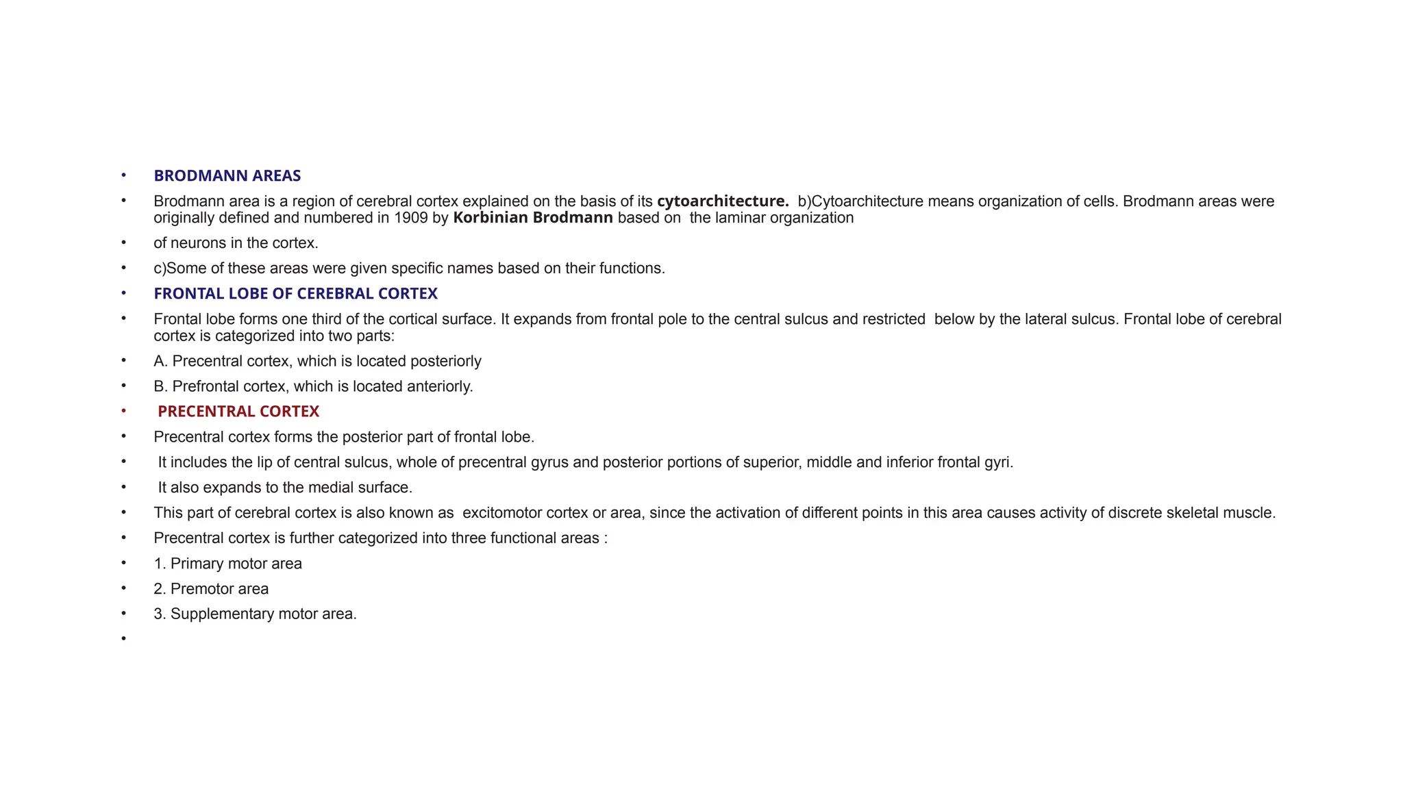 • BRODMANN AREAS
• Brodmann area is a region of cerebral cortex explained on the basis of its cytoarchitecture. b)Cytoarchitecture means organization of cells. Brodmann areas were
originally defined and numbered in 1909 by Korbinian Brodmann based on the laminar organization
• of neurons in the cortex.
• c)Some of these areas were given specific names based on their functions.
• FRONTAL LOBE OF CEREBRAL CORTEX
• Frontal lobe forms one third of the cortical surface. It expands from frontal pole to the central sulcus and restricted below by the lateral sulcus. Frontal lobe of cerebral
cortex is categorized into two parts:
• A. Precentral cortex, which is located posteriorly
• B. Prefrontal cortex, which is located anteriorly.
• PRECENTRAL CORTEX
• Precentral cortex forms the posterior part of frontal lobe.
• It includes the lip of central sulcus, whole of precentral gyrus and posterior portions of superior, middle and inferior frontal gyri.
• It also expands to the medial surface.
• This part of cerebral cortex is also known as excitomotor cortex or area, since the activation of different points in this area causes activity of discrete skeletal muscle.
• Precentral cortex is further categorized into three functional areas :
• 1. Primary motor area
• 2. Premotor area
• 3. Supplementary motor area.
•
 