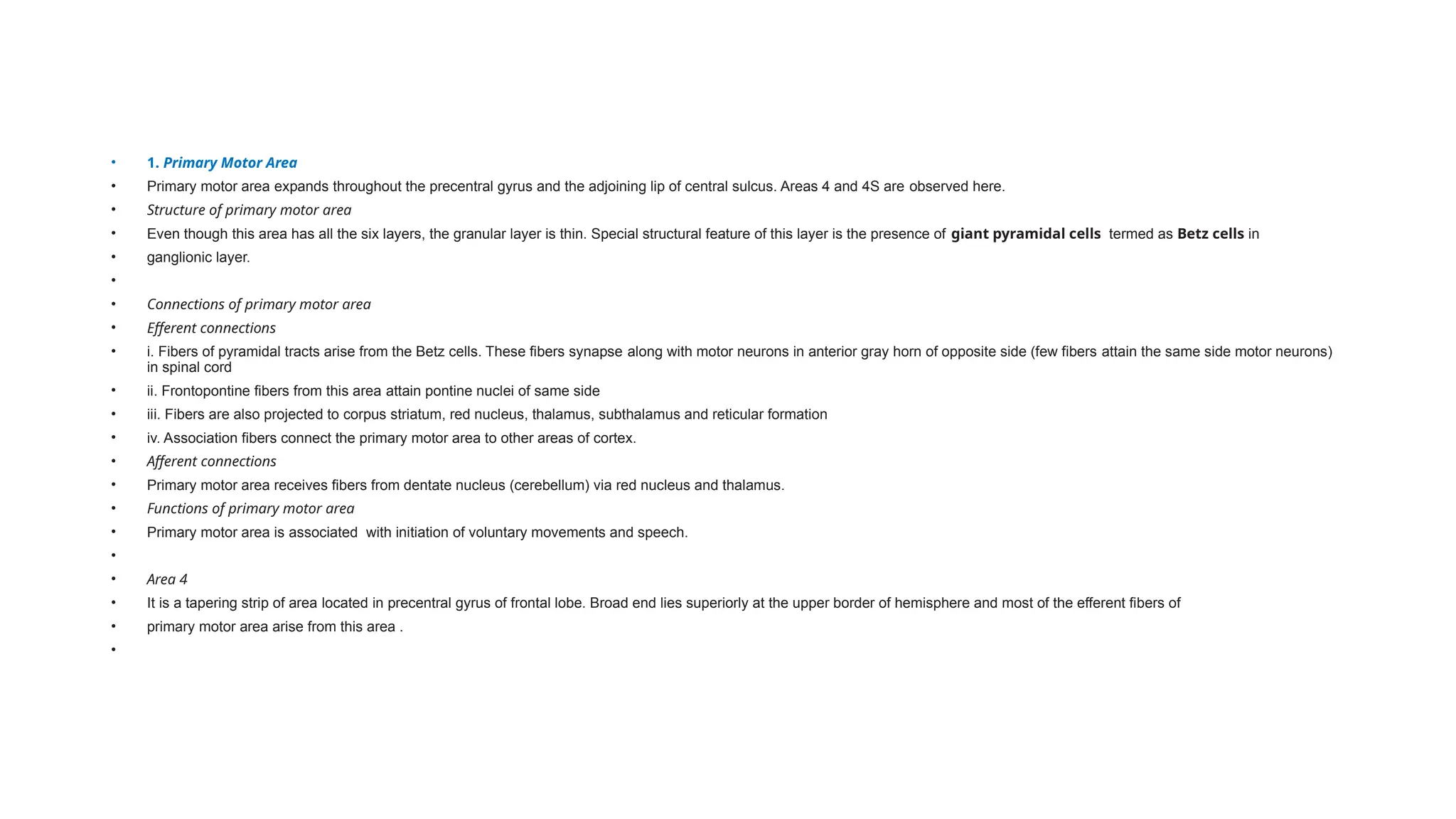 • 1. Primary Motor Area
• Primary motor area expands throughout the precentral gyrus and the adjoining lip of central sulcus. Areas 4 and 4S are observed here.
• Structure of primary motor area
• Even though this area has all the six layers, the granular layer is thin. Special structural feature of this layer is the presence of giant pyramidal cells termed as Betz cells in
• ganglionic layer.
•
• Connections of primary motor area
• Efferent connections
• i. Fibers of pyramidal tracts arise from the Betz cells. These fibers synapse along with motor neurons in anterior gray horn of opposite side (few fibers attain the same side motor neurons)
in spinal cord
• ii. Frontopontine fibers from this area attain pontine nuclei of same side
• iii. Fibers are also projected to corpus striatum, red nucleus, thalamus, subthalamus and reticular formation
• iv. Association fibers connect the primary motor area to other areas of cortex.
• Afferent connections
• Primary motor area receives fibers from dentate nucleus (cerebellum) via red nucleus and thalamus.
• Functions of primary motor area
• Primary motor area is associated with initiation of voluntary movements and speech.
•
• Area 4
• It is a tapering strip of area located in precentral gyrus of frontal lobe. Broad end lies superiorly at the upper border of hemisphere and most of the efferent fibers of
• primary motor area arise from this area .
•
 
